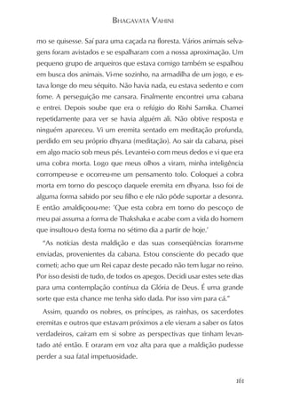 BHAGAVATA VAHINI

mo se quisesse. Saí para uma caçada na floresta. Vários animais selva-
gens foram avistados e se espalharam com a nossa aproximação. Um
pequeno grupo de arqueiros que estava comigo também se espalhou
em busca dos animais. Vi-me sozinho, na armadilha de um jogo, e es-
tava longe do meu séquito. Não havia nada, eu estava sedento e com
fome. A perseguição me cansara. Finalmente encontrei uma cabana
e entrei. Depois soube que era o refúgio do Rishi Samika. Chamei
repetidamente para ver se havia alguém ali. Não obtive resposta e
ninguém apareceu. Vi um eremita sentado em meditação profunda,
perdido em seu próprio dhyana (meditação). Ao sair da cabana, pisei
em algo macio sob meus pés. Levantei-o com meus dedos e vi que era
uma cobra morta. Logo que meus olhos a viram, minha inteligência
corrompeu-se e ocorreu-me um pensamento tolo. Coloquei a cobra
morta em torno do pescoço daquele eremita em dhyana. Isso foi de
alguma forma sabido por seu filho e ele não pôde suportar a desonra.
E então amaldiçoou-me: ’Que esta cobra em torno do pescoço de
meu pai assuma a forma de Thakshaka e acabe com a vida do homem
que insultou-o desta forma no sétimo dia a partir de hoje.’
  “As notícias desta maldição e das suas conseqüências foram-me
enviadas, provenientes da cabana. Estou consciente do pecado que
cometi; acho que um Rei capaz deste pecado não tem lugar no reino.
Por isso desisti de tudo, de todos os apegos. Decidi usar estes sete dias
para uma contemplação contínua da Glória de Deus. É uma grande
sorte que esta chance me tenha sido dada. Por isso vim para cá.”
  Assim, quando os nobres, os príncipes, as rainhas, os sacerdotes
eremitas e outros que estavam próximos a ele vieram a saber os fatos
verdadeiros, caíram em si sobre as perspectivas que tinham levan-
tado até então. E oraram em voz alta para que a maldição pudesse
perder a sua fatal impetuosidade.


                                                                      161
 