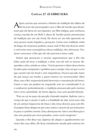 BHAGAVATA VAHINI

                 CAPÍTULO 27 -O SÁBIO SUKA



A     lguns ascetas que ouviram a história da maldição dos lábios do
      Rei ficaram tão preocupados com o filho de Samika que declar-
aram que ele devia ser um impostor, um filho indigno, pois nenhuma
criança nascida de um Rishi à altura de Samika jamais pronunciaria
tal maldição por um ato trivial. Ele devia ser um tolo ignorante ou
uma pessoa muito impulsiva, pensaram. Como uma maldição vinda
da língua de tal pessoa poderia causar mal? O Rei não deveria sofrer
o mal como uma conseqüência dessa maldição, eles afirmaram. Ten-
taram convencer o Rei que ele não precisava temer nada.
  Muitos que pensavam o mesmo argumentaram que o Rei não
tinha razão de levar a maldição a sério, mas ele não se moveu. Re-
spondeu a eles, unindo as mãos: “Vocês pensam e falam dessa forma
levados pela compaixão e gentileza para comigo. Mas sei que o erro
que cometi não foi trivial e sem importância. Haverá pecado maior
do que lançar um insulto a quem merece ser reverenciado? Além
disso, sou o Rei, responsável pelo bem-estar e manutenção da honra.
Como o meu ato poderá ser esquecido sem ser considerado? E se
o analisarem profundamente, a maldição pronunciada pelo menino
não é uma calamidade, de forma alguma, mas uma grande bênção.
  “Pois eu caí no poço do pecado chamado império. Iludi-me com a
crença de que o prazer é tudo e a finalidade da vida. Levei uma vida
de um animal. Esqueci-me de Deus e dos meus deveres para com Ele.
O próprio Deus dirigiu-me por estes meios e através de um instrumen-
to para o caminho correto. Deus abençoou-me. Isto é uma liberação e
não uma punição por erros passados, como vocês imaginam.”
  Quando o Rei disse isso, lágrimas de alegria e agradecimento cor-
reram dos seus olhos. Ele ficou visivelmente tocado pela extrema sin-

162
 