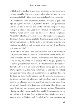 BHAGAVATA VAHINI

ceridade e devoção. Pronunciou o que sentia com um contentamento
calmo e tranqüilo. Os ascetas e seus discípulos ficaram surpresos com
a sua equanimidade. Sabiam que aquela declaração era verdadeira.
  O asceta mais velho levantou-se diante da multidão, à qual se di-
rigiu da seguinte maneira: “Oh, melhor dos Reis! Suas palavras são
raios de sol para o coração dos ascetas. Elas são apropriadas à sua
linhagem e criação, pois você é um Pandava por nascimento. Os
Pandavas nunca caíram no erro ou no pecado. Estavam sempre aos
Pés de Hari, o Senhor. Quando o Senhor retornou à Sua morada, eles
desistiram do reino como resultado de uma renúncia espontânea e
partiram para as regiões do Norte. Você também está seguindo este
caminho sagrado hoje, pois pertence a esse grande clã que herdou
este modo de vida.”
  Com isto, o Rei orou a eles com as palmas postas em adoração:
“Oh, melhores entre os ascetas! Tenho somente uma dúvida, Por
favor, retirem-na da minha mente. Tornem meus dias mais dignos.”
“Fale, oh Rei,” responderam os ascetas. O Rei desejou que lhe dis-
sessem o que um homem a quem a morte era iminente deveria fazer
de melhor. Com isso, um sábio levantou-se e disse que, até quando
o tempo permitisse, ele deveria realizar yajnas (sacrifício ritualístico),
ou yagas (cerimônia religiosa), ou japa (oração e repetição do nome
de Deus) ou tapas (austeridades), atos de caridade, peregrinações
ou jejuns, ou rituais de adoração. Outro declarou que a liberação
poderia ser adquirida somente através da aquisição de jnana (con-
hecimento) -Jnanadevathu Kaivalyam; um terceiro falou da suprema
importância dos atos sagrados prescritos nos Vedas e Shastras (es-
crituras sagradas) -Karanyaivathi Shamsiddhi. Outros argumentaram
que cultivar a devoção a Deus seria o melhor método a ser usado
naquela semana -Bhakthirvasah Purushah -o Senhor é alcançado so-

                                                                       163
 