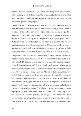 BHAGAVATA VAHINI

mente através da devoção. Nesta confusão de opiniões conflitantes,
o Rei buscou o verdadeiro caminho e os ascetas foram silenciados
pela persistência dele em conseguir a verdadeira resposta para o
problema que lhe fora proposto.
  Enquanto isso, um jovem asceta, com uma face extraordinariamente
brilhante e uma personalidade de atraente esplendor, moveu-se entre
os sábios mais velhos como um regato rápido de luz e, chegando à
presença do Rei, sentou-se em um ponto elevado. Os outros ficaram
surpresos com aquela aparição. Alguns foram atingidos pela curiosi-
dade sobre os seus antecedentes. Na aparência externa, ele era um
munikumar, isto é, o filho de um asceta. Mas o seu modo, a pose e
postura, a sua personalidade, todas afirmavam que era um Mestre. Pela
idade, era muito jovem. Mas havia uma auréola divina banhando-o.
  Logo um sábio mais idoso identificou-o e aproximou-se reverente-
mente com as mãos postadas. “A bênção caiu sobre nós realmente.
Este raio de Divina efulgência não é outro senão Sri Suka, a cria pre-
ciosa de Vyasa Bhagavan.” Apresentando o desconhecido ao povo
reunido, o sábio continuou: “Desde o momento do nascimento este
ser está livre de todos os apegos. É o Mestre de todo o conhecimen-
to.” O Rei, ao ouvir isso, derramou lágrimas de gratidão e alegria.
Levantou-se como uma pipa no ar, tão leve e cheio de alegria e de-
pois prostrou-se aos pés dele. Suas mãos estavam postadas em prece
quando se levantou e estava ereto e silencioso como um pilar. Estava
imerso em bem-aventurança. Visualizou o jovem à sua frente como
o próprio Krishna. O esplendor de Suka era muito brilhante para os
seus olhos. Seu encanto pareceu ao Rei igual ao do Deus do Amor.
Os cachos de cabelo preto moviam-se como serpentes negras sobre
a face ovalada e branca. Como estrelas entre nuvens escuras, seus


164
 