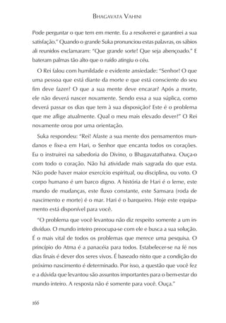 BHAGAVATA VAHINI

Pode perguntar o que tem em mente. Eu a resolverei e garantirei a sua
satisfação.” Quando o grande Suka pronunciou estas palavras, os sábios
ali reunidos exclamaram: “Que grande sorte! Que seja abençoado.” E
bateram palmas tão alto que o ruído atingiu o céu.
  O Rei falou com humildade e evidente ansiedade: “Senhor! O que
uma pessoa que está diante da morte e que está consciente do seu
fim deve fazer? O que a sua mente deve encarar? Após a morte,
ele não deverá nascer novamente. Sendo essa a sua súplica, como
deverá passar os dias que tem à sua disposição? Este é o problema
que me aflige atualmente. Qual o meu mais elevado dever?” O Rei
novamente orou por uma orientação.
  Suka respondeu: “Rei! Afaste a sua mente dos pensamentos mun-
danos e fixe-a em Hari, o Senhor que encanta todos os corações.
Eu o instruirei na sabedoria do Divino, o Bhagavatathatwa. Ouça-o
com todo o coração. Não há atividade mais sagrada do que esta.
Não pode haver maior exercício espiritual, ou disciplina, ou voto. O
corpo humano é um barco digno. A história de Hari é o leme, este
mundo de mudanças, este fluxo constante, este Samsara (roda de
nascimento e morte) é o mar. Hari é o barqueiro. Hoje este equipa-
mento está disponível para você.
  “O problema que você levantou não diz respeito somente a um in-
divíduo. O mundo inteiro preocupa-se com ele e busca a sua solução.
É o mais vital de todos os problemas que merece uma pesquisa. O
princípio do Atma é a panacéia para todos. Estabelecer-se na fé nos
dias finais é dever dos seres vivos. É baseado nisto que a condição do
próximo nascimento é determinado. Por isso, a questão que você fez
e a dúvida que levantou são assuntos importantes para o bem-estar do
mundo inteiro. A resposta não é somente para você. Ouça.”


166
 