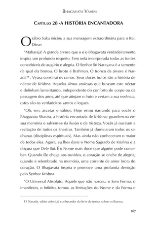 BHAGAVATA VAHINI

         CAPÍTULO 28 -A HISTÓRIA ENCANTADORA



O      sábio Suka iniciou a sua mensagem extraordinária para o Rei.
       Disse:
  “Maharaja! A grande árvore que o é o Bhagavata verdadeiramente
inspira um profundo respeito. Tem nela incorporada todas as fontes
concebíveis de augúrio e alegria. O Senhor Sri Narayana é a semente
da qual ela brotou. O broto é Brahman. O tronco da árvore é Nar-
ada18 . Vyasa constitui os ramos. Seus doces frutos são a história de
néctar de Krishna. Aquelas almas ansiosas que buscam este néctar
e definham lamentando, independente do conforto do corpo ou da
passagem dos anos, até que atinjam o fruto e vertam a sua essência,
estes são os verdadeiros santos e iogues.
  “Oh, sim, ascetas e sábios. Hoje estou narrando para vocês o
Bhagavata Shastra, a história encantada de Krishna; guardem-na em
sua memória e salvem-se da ilusão e da tristeza. Vocês já ouviram a
recitação de todos os Shastras. Também já dominaram todos os sa-
dhanas (disciplinas espirituais). Mas ainda não conheceram o maior
de todos eles. Agora, eu lhes darei o Nome Sagrado de Krishna e a
doçura que Dele flui. É o Nome mais doce que alguém pode conce-
ber. Quando Ele chega aos ouvidos, o coração se enche de alegria;
quando é relembrado na memória, uma corrente de amor brota do
coração. O Bhagavata inspira e promove uma profunda devoção
pelo Senhor Krishna.
  “O Universal Absoluto, Aquele que não nasceu, o Sem Forma, o
Imanifesto, o Infinito, tomou as limitações do Nome e da Forma e


  18 Narada: sábio celestial, conhecedor da lei e de textos sobre o dharma.


                                                                              167
 