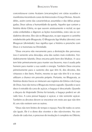 BHAGAVATA VAHINI

concretizou-se como Avatares (encarnações) em várias ocasiões e
manifestou incontáveis casos da Intercessão e Graça Divinas. Através
deles, assim como das características assumidas e das idéias propa-
gadas, Deus salvou a humanidade da queda. Aqueles que cantam a
história desta Glória, os que ouvem ansiosamente o recital, os que
estão embebidos e digerem as lições transmitidas, estes são os ver-
dadeiros devotos. Eles são os Bhagavatas, os que seguem o caminho
estabelecido pelo Bhagavata. O Bhagavata liga bhakta (devoto) com
Bhagavan (divindade). Isso significa que a história o preenche com
Deus e o transmuta na Divindade.
  “Deus encarna não meramente para a destruição dos perversos;
isso é somente uma desculpa, uma das razões mais evidentes. Ver-
dadeiramente falando, Deus encarna pelo bem dos bhaktas. A vaca
tem leite primeiramente para manter seu bezerro, mas é usada pelo
homem para manter a sua saúde e energia. Também Deus encarna
primeiramente para o sustento dos que têm fé, dos devotos, dos
virtuosos e dos bons. Porém, mesmo os que não têm fé e os maus
utilizam a chance em proveito próprio. Portanto, no Bhagavata, as
histórias destes fracos se misturam aos registros da Glória e da Graça
de Deus. Isso não torna o Bhagavata menos sagrado. Quando o suco
doce é extraído da cana de açúcar, o bagaço é descartado. Quando
a doçura da Majestade Divina foi testada, o bagaço poderá ser ati-
rado fora. A cana possui bagaço e açúcar, e não somente açúcar.
Também os devotos devem se encontrar em meio aos que não têm
fé; uns não existem sem os outros.
  “Deus não tem limites de tempo e espaço. Para Ele todos os seres
são iguais. Ele é o dono dos viventes e dos não-viventes. Na con-
clusão de cada éon, o processo de involução é completo no Dilúvio;


168
 