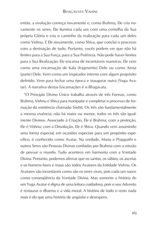 BHAGAVATA VAHINI

então, a evolução começa novamente e, como Brahma, Ele cria no-
vamente os seres. Ele ilumina cada um com uma centelha da Sua
própria Glória e cria o caminho da realização para cada um deles
como Vishnu. É Ele novamente, como Shiva, que conclui o processo
com a destruição de tudo. Portanto, vocês podem ver que não há
limites para a Sua Força, para a Sua Potência. Não pode haver limites
para a Sua Realização. Ele encarna de incontáveis maneiras. Ele vem
como uma encarnação de Kala (fragmento) Dele ou como Amsa
(parte) Dele. Vem como um inspirador interno com algum propósito
definido. Vem para fechar uma época e inaugurar outra (Yuga Ava-
tar). A narrativa destas Encarnações é o Bhagavata.
  “O Principio Divino Único trabalha através de três Formas, como
Brahma, Vishnu e Shiva para manipular e completar o processo de for-
mação da existência chamado Srishti. Os três são fundamentalmente
a mesma essência; não há maior ou menor, todos os três são igual-
mente Divinos. Associado à Criação, Ele é Brahma; com a proteção,
Ele é Vishnu; com a Dissolução, Ele é Shiva. Quando vem assumindo
uma forma especial, em ocasiões especiais para um propósito espe-
cífico, é conhecido como Avatar. Na verdade, Manu e Prajapathi e
outros Seres são Pessoas Divinas confiadas por Brahma com a missão
de povoar o mundo. Tudo acontece em harmonia com a Vontade
Divina. Portanto, podemos afirmar que os santos, os sábios, os ascetas
e os homens bons e maus são todos Avatares da Entidade Vishnu. Os
Avatares são incontáveis como são os seres vivos, pois cada um nasce
como conseqüência da Vontade Divina. Mas somente a história de
um Yuga Avatar é digna de uma leitura cuidadosa, pois o seu Advento
é restaurar o dharma e a vida moral. A história de todo o resto nada
mais é do que uma história de angústia e desespero.


                                                                   169
 