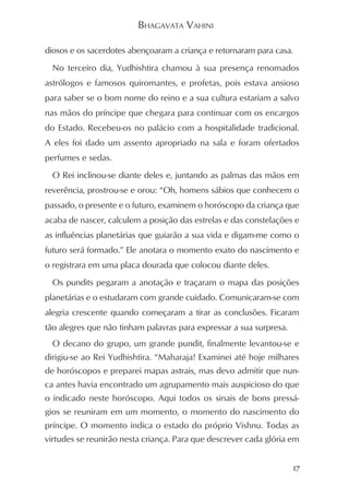 BHAGAVATA VAHINI

diosos e os sacerdotes abençoaram a criança e retornaram para casa.
  No terceiro dia, Yudhishtira chamou à sua presença renomados
astrólogos e famosos quiromantes, e profetas, pois estava ansioso
para saber se o bom nome do reino e a sua cultura estariam a salvo
nas mãos do príncipe que chegara para continuar com os encargos
do Estado. Recebeu-os no palácio com a hospitalidade tradicional.
A eles foi dado um assento apropriado na sala e foram ofertados
perfumes e sedas.
  O Rei inclinou-se diante deles e, juntando as palmas das mãos em
reverência, prostrou-se e orou: “Oh, homens sábios que conhecem o
passado, o presente e o futuro, examinem o horóscopo da criança que
acaba de nascer, calculem a posição das estrelas e das constelações e
as influências planetárias que guiarão a sua vida e digam-me como o
futuro será formado.” Ele anotara o momento exato do nascimento e
o registrara em uma placa dourada que colocou diante deles.
  Os pundits pegaram a anotação e traçaram o mapa das posições
planetárias e o estudaram com grande cuidado. Comunicaram-se com
alegria crescente quando começaram a tirar as conclusões. Ficaram
tão alegres que não tinham palavras para expressar a sua surpresa.
  O decano do grupo, um grande pundit, finalmente levantou-se e
dirigiu-se ao Rei Yudhishtira. “Maharaja! Examinei até hoje milhares
de horóscopos e preparei mapas astrais, mas devo admitir que nun-
ca antes havia encontrado um agrupamento mais auspicioso do que
o indicado neste horóscopo. Aqui todos os sinais de bons pressá-
gios se reuniram em um momento, o momento do nascimento do
príncipe. O momento indica o estado do próprio Vishnu. Todas as
virtudes se reunirão nesta criança. Para que descrever cada glória em


                                                                     17
 