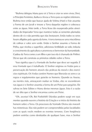 BHAGAVATA VAHINI

  “Brahma delegou Manu para vir à Terra e criar os seres vivos; Devi,
o Princípio Feminino, iludiu-o e levou a Terra para as regiões inferiores.
Brahma teve então que buscar ajuda de Vishnu (Hari) e Este assumiu
a Forma de um Javali e trouxe a Terra daquelas regiões e colocou-a
entre as águas. Mais tarde, a Terra ficou tão exasperada pelas atroci-
dades do Imperador Vena que manteve todas as sementes plantadas
dentro de si e não permitiu que elas brotassem. Então todos os seres
foram afligidos pela agonia da fome. A terra tornou-se uma miscelânea
de colinas e vales sem verde. Então o Senhor assumiu a Forma de
Prithu, que nivelou a superfície, adicionou fertilidade ao solo, induziu
o crescimento da agricultura e promoveu o bem-estar da humanidade.
Cuidou da Terra como a um filho e por isso ela é chamada de Prithivi.
Diz-se que ele construiu as primeiras cidades sobre a Terra.
  “Isso significa que é a Vontade do Senhor que deve ser seguida. É
essa Vontade que é trabalhada. O Senhor originou os Vedas para a
preservação do homem através das práticas da moral e dos exercí-
cios espirituais. Os Vedas contém Nomes que liberarão os seres e as
regras e regulamentos que guiarão os homens. Quando os Asuras,
ou mentes más, ameaçaram roubar os Vedas, eles se esconderam
nas águas e o Senhor assumiu a forma de um Peixe para pegá-los. Ele
salvou os Sete Sábios e Manu destas mesmas águas. Esta é a razão
de ser dito que o Senhor encarnou como um Peixe.
  “Oh, ascetas! Oh, Rei Parikshith! Dúvidas podem surgir em suas
mentes quando ouvem a história da Criação e o início da história do
homem sobre a Terra. Os processos da Vontade Divina são maravil-
has misteriosas. Elas não podem ser compreendidas pelas faculdades
com as quais vocês medem os eventos terrenos. Com freqüência
podem senti-las como destituídas de qualquer base, mas o Senhor


170
 