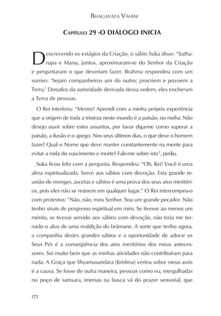 BHAGAVATA VAHINI

             CAPÍTULO 29 -O DIÁLOGO INICIA



D     escrevendo os estágios da Criação, o sábio Suka disse: “Satha-
      rupa e Manu, juntos, aproximaram-se do Senhor da Criação
e perguntaram o que deveriam fazer. Brahma respondeu com um
sorriso: ‘Sejam companheiros um do outro; procriem e povoem a
Terra.’ Dotados da autoridade derivada dessa ordem, eles encheram
a Terra de pessoas.
  O Rei interferiu: “Mestre! Aprendi com a minha própria experiência
que a origem de toda a tristeza neste mundo é a paixão, ou moha. Não
desejo ouvir sobre estes assuntos, por favor diga-me como superar a
paixão, a ilusão e o apego. Nos seus últimos dias, o que deve o homem
fazer? Qual o Nome que deve manter constantemente na mente para
evitar a roda do nascimento e morte? Fale-me sobre isto”, pediu.
  Suka ficou feliz com a pergunta. Respondeu: “Oh, Rei! Você é uma
alma espiritualizada. Serve aos sábios com devoção. Esta grande re-
união de monges, ascetas e sábios é uma prova dos seus atos meritóri-
os, pois eles não se reúnem em qualquer lugar.” O Rei interrompeu-o
com protestos: “Não, não, meu Senhor. Sou um grande pecador. Não
tenho sinais de progresso espiritual em mim. Se tivesse ao menos um
mérito, se tivesse servido aos sábios com devoção, não teria me tor-
nado o alvo de uma maldição do brâmane. A sorte que tenho agora,
a companhia destes grandes sábios e a oportunidade de adorar os
Seus Pés é a conseqüência dos atos meritórios dos meus anteces-
sores. Sei muito bem que as minhas atividades não contribuíram para
nada. A Graça que Shyamasundara (Krishna) verteu sobre meus avós
é a causa. Se fosse de outra maneira, pessoas como eu, mergulhadas
no poço de samsara, imersas na busca vã do prazer sensorial, que

172
 