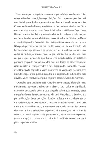 BHAGAVATA VAHINI

  Suka começou a explicar com um imperturbável semblante: “Sim
estou além das prescrições e proibições. Estou na emergência contí-
nua do Nirguna Brahma sem atributos. Essa é a verdade sobre mim.
Contudo, devo declarar que existe uma doçura inexprimível em Deus
que me atrai e cativa para Suas Atividades e Atributos Esportivos.
Devo confessar também que ouvi a descrição da beleza e da doçura
de Deus. Minha mente deliciou-se ao ouvir e ler as Glórias de Deus,
a manifestação dos Seus atributos divinos através de cada um desses.
Não pude permanecer em paz. Exultei como um louco, trêmulo pela
bem-aventurança derivada desse ouvir e ler. Suas travessuras e brin-
cadeiras embriagaram-me com alegria infinita. Neste dia vim para
cá, pois fiquei ciente de que havia uma oportunidade de relatá-las
para um grupo de ouvintes ávidos que, em todos os aspectos, mere-
ciam ouvi-las e compreender o seu significado. Portanto, relatarei
esse Bhagavata sagrado a você e, através de você, aos personagens
reunidos aqui. Você possui a avidez e a capacidade suficientes para
ouvi-lo. Você resolveu atingir o objetivo mais elevado do homem.
  “Aqueles que ouvirem esta narrativa com sincera devoção (não
meramente ouvirem), refletirem sobre o seu valor e significado
e agirem de acordo com a Luz lançada sobre suas mentes, esses
mergulharão na Bem-Aventurança da qual Vasudeva, o Senhor, é a
personificação. Seus corações ficarão repletos com o doce néctar
da Personificação do Encanto Cativante (Madanamohana) e experi-
mentarão Adwaithananda, a Bem-aventurança de ser Um Só. O mais
elevado sadhana (disciplina espiritual) é a recitação do Nome de
Deus com total vigilância de pensamento, sentimento e expressão
(Manovakaya) e o canto em voz alta da Sua Glória. Não existe disci-
plina espiritual melhor.


174
 