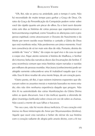 BHAGAVATA VAHINI

  “Oh, Rei, não se perca na ansiedade, pois o tempo é curto. Não
há necessidade de muito tempo para ganhar a Graça de Deus. Os
raios da Graça da Personificação da Compaixão podem verter sobre
você tão rápido quanto um piscar de olhos. Eu o farei ouvir durante
estes sete dias as histórias de várias pessoas que experimentaram a
bem-aventurança espiritual, como Vasudeva os abençoou com o pro-
gresso espiritual, como atravessaram o Oceano do Nascimento e da
Morte por terem ouvido essas histórias e cantado a Glória do Deus
que está manifesto nelas. Não perderemos um único momento. Você
tem consciência de só ter mais sete dias de vida. Portanto, desista do
sentido de “meu” e “deles,” do corpo no qual vive e da casa na qual
o corpo vive. Fique atento somente à história de Madhava, o Senhor
do Universo; beba das narrativas doces das Encarnações do Senhor. É
uma ocorrência comum que estas histórias sejam narradas e ouvidas
por milhares de pessoas reunidas. Mas Jnana (conhecimento) pode ser
atingido somente colocando-se uma fé inabalável naquilo que é ou-
vido. Essa fé deve resultar de uma mente limpa, de um coração puro.
  “Outro ponto, oh Rei, é que existem inúmeros expoentes que dis-
cursam sobre os assuntos morais e materiais baseados no mero estu-
do; eles não têm nenhuma experiência daquilo que pregam. Não
têm fé na autenticidade das várias Manifestações da Glória Divina
sobre as quais discursam. Isso é tão ineficaz quanto a oferenda de
ghee (manteiga clarificada) sobre cinzas em vez de sobre as chamas.
Não curará a mente de suas falhas e fracassos.
  “No seu caso, não há receio dessa ineficácia. O seu coração está
imerso no fluxo ininterrupto do Amor por Shyamasundara (Krishna).
Aquele que ouvir esta narrativa e beber do néctar da sua história
com o coração radiante de alegria pelo anseio divino, com a fé ina-


                                                                   175
 