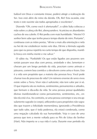 BHAGAVATA VAHINI

balável em Deus e constante êxtase, poderá atingir a realização do
Ser. Isso está além do reino da dúvida. Oh, Rei! Esta ocasião, este
texto e este ouvinte são todos apropriados e excelentes”.
  Dizendo “Oh, como você é afortunado!”, o sábio Suka colocou a
mão sobre a cabeça do Rei, abençoando-o. Acariciou os abundantes
cachos de seu cabelo. O Rei pediu com mais humildade: “Mestre! O
senhor bem sabe que tenho pouco tempo diante de mim. Portanto”,
continuou com as mãos postas, “dê-me a mais alta orientação e nela
eu hei de me estabelecer nestes sete dias. Dê-me a fórmula sagrada
para que eu possa repeti-la no curto tempo de que disponho, mantê-
la fresca em minha mente e me salvar.”
  O sábio riu. “Parikshith! Os que estão ligados aos prazeres sen-
soriais passam seus dias com pressa, ansiedade e dor, lamentam e
choram por um longo período da vida, procriam como animais e
pássaros, comem boa comida e a devolvem como urina e fezes. Esta
é a vida sem propósito que a maioria das pessoas leva. Você pode
chamar isso de processo de vida? Um número enorme de seres vivos
existe sobre a Terra. Viver não é suficiente; não tem valor por si só.
O que importa são os motivos, sentimentos, pensamentos e atitudes,
que formam o dia-a-dia da vida. Se uma pessoa possui qualidades
divinas manifestando-se como pensamentos, sentimentos, etc., en-
tão ela está viva. Ao contrário, se uma pessoa corrompe o seu encap-
sulamento sagrado (o corpo), utilizando-o para propósitos não sagra-
dos que trazem a felicidade momentânea, ignorando a Providência
que tudo sabe, que é toda poderosa, ela estará condenada, como
uma negação calculada da sua humanidade. Veja o caso de uma
pessoa que tem a mente voltada para os Pés de Lótus do Senhor
(Hari). Não importa se a sua vida é curta. Durante esse período ela


176
 