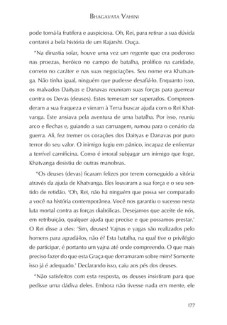 BHAGAVATA VAHINI

pode torná-la frutífera e auspiciosa. Oh, Rei, para retirar a sua dúvida
contarei a bela história de um Rajarshi. Ouça.
  “Na dinastia solar, houve uma vez um regente que era poderoso
nas proezas, heróico no campo de batalha, prolífico na caridade,
correto no caráter e nas suas negociações. Seu nome era Khatvan-
ga. Não tinha igual, ninguém que pudesse desafiá-lo. Enquanto isso,
os malvados Daityas e Danavas reuniram suas forças para guerrear
contra os Devas (deuses). Estes temeram ser superados. Compreen-
deram a sua fraqueza e vieram à Terra buscar ajuda com o Rei Khat-
vanga. Este ansiava pela aventura de uma batalha. Por isso, reuniu
arco e flechas e, guiando a sua carruagem, rumou para o cenário da
guerra. Ali, fez tremer os corações dos Daityas e Danavas por puro
terror do seu valor. O inimigo fugiu em pânico, incapaz de enfrentar
a terrível carnificina. Como é imoral subjugar um inimigo que foge,
Khatvanga desistiu de outras manobras.
  “Os deuses (devas) ficaram felizes por terem conseguido a vitória
através da ajuda de Khatvanga. Eles louvaram a sua força e o seu sen-
tido de retidão. ‘Oh, Rei, não há ninguém que possa ser comparado
a você na história contemporânea. Você nos garantiu o sucesso nesta
luta mortal contra as forças diabólicas. Desejamos que aceite de nós,
em retribuição, qualquer ajuda que precise e que possamos prestar.’
O Rei disse a eles: ‘Sim, deuses! Yajnas e yagas são realizados pelo
homens para agradá-los, não é? Esta batalha, na qual tive o privilégio
de participar, é portanto um yajna até onde compreendo. O que mais
preciso fazer do que esta Graça que derramaram sobre mim? Somente
isso já é adequado.’ Declarando isso, caiu aos pés dos deuses.
  “Não satisfeitos com esta resposta, os deuses insistiram para que
pedisse uma dádiva deles. Embora não tivesse nada em mente, ele


                                                                     177
 