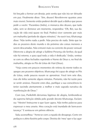 BHAGAVATA VAHINI

foi forçado a formar um desejo, pois sentiu que não iria ser deixado
em paz. Finalmente disse: ‘Sim, deuses! Revelem-me quantos anos
mais viverei. Somente então poderei decidir qual a dádiva que posso
pedir a vocês.’ Purandara (Indra), o monarca dos deuses, que tudo
sabe, sem se demorar um momento, respondeu: ‘Oh, Rei, sua du-
ração de vida está quase no final. Poderá viver somente por mais
um muhurtha (período de alguns minutos).’ Ao ouvir isso, Khatvanga
disse: ‘Não tenho nada a pedir. Não preciso de nada. Sinto que to-
dos os prazeres deste mundo e do próximo são coisas menores a
serem descartadas. Não entrarei mais na corrente do prazer sensual.
Dêem-me a alegria de atingir a Sublime Presença do Senhor, da qual
não há retorno, e para qual toda a vida é dedicada.’ Então, sentou-
se com os olhos fechados repetindo o Nome de Deus e, no final do
muhurtha, atingiu os Pés de Lótus de Hari (Deus).
  “Veja como em poucos momentos ele retirou da mente todos os
apegos aos prazeres objetivos. Khatvanga foi capaz de atingir os Pés
de Lótus, onde poucos ousam se aproximar. Você tem sete dias,
mas ele tinha somente alguns minutos. Portanto, não há razão para
se sentir ansioso. Durante estes dias, purifique a sua consciência in-
terior ouvindo atentamente a melhor e mais sagrada narrativa da
manifestação de Deus.”
  Com isso, Parikshith derramou lágrimas de alegria, lembrando-se
da suprema bênção obtida pelo grande devoto Khatvanga. Exclam-
ou: “Mestre! Instrua-me o que fazer agora. Não tenho palavras para
expressar o meu anseio. Meu coração está inundado de bem-aven-
turança.” E sentou-se em pétreo silêncio.
  Suka aconselhou: “Arme-se com a espada do desapego. Corte em
pedaços o afeto ilusório pelo corpo. Desista do ‘meu’ que o faz agar-


178
 