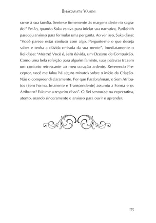 BHAGAVATA VAHINI

rar-se à sua família. Sente-se firmemente às margens deste rio sagra-
do.” Então, quando Suka estava para iniciar sua narrativa, Parikshith
pareceu ansioso para formular uma pergunta. Ao ver isso, Suka disse:
“Você parece estar confuso com algo. Pergunte-me o que deseja
saber e tenha a dúvida retirada da sua mente”. Imediatamente o
Rei disse: “Mestre! Você é, sem dúvida, um Oceano de Compaixão.
Como uma bela refeição para alguém faminto, suas palavras trazem
um conforto refrescante ao meu coração ardente. Reverendo Pre-
ceptor, você me falou há alguns minutos sobre o início da Criação.
Não o compreendi claramente. Por que Parabrahman, o Sem Atribu-
tos (Sem Forma, Imanente e Transcendente) assumiu a Forma e os
Atributos? Fale-me a respeito disso”. O Rei sentou-se na expectativa,
atento, orando sinceramente e ansioso para ouvir e aprender.




                                                                  179
 