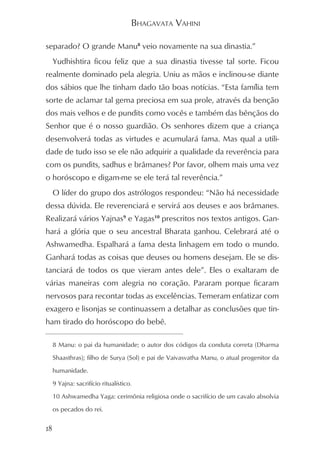 BHAGAVATA VAHINI

separado? O grande Manu8 veio novamente na sua dinastia.”
     Yudhishtira ficou feliz que a sua dinastia tivesse tal sorte. Ficou
realmente dominado pela alegria. Uniu as mãos e inclinou-se diante
dos sábios que lhe tinham dado tão boas notícias. “Esta família tem
sorte de aclamar tal gema preciosa em sua prole, através da benção
dos mais velhos e de pundits como vocês e também das bênçãos do
Senhor que é o nosso guardião. Os senhores dizem que a criança
desenvolverá todas as virtudes e acumulará fama. Mas qual a utili-
dade de tudo isso se ele não adquirir a qualidade da reverência para
com os pundits, sadhus e brâmanes? Por favor, olhem mais uma vez
o horóscopo e digam-me se ele terá tal reverência.”
     O líder do grupo dos astrólogos respondeu: “Não há necessidade
dessa dúvida. Ele reverenciará e servirá aos deuses e aos brâmanes.
Realizará vários Yajnas9 e Yagas10 prescritos nos textos antigos. Gan-
hará a glória que o seu ancestral Bharata ganhou. Celebrará até o
Ashwamedha. Espalhará a fama desta linhagem em todo o mundo.
Ganhará todas as coisas que deuses ou homens desejam. Ele se dis-
tanciará de todos os que vieram antes dele”. Eles o exaltaram de
várias maneiras com alegria no coração. Pararam porque ficaram
nervosos para recontar todas as excelências. Temeram enfatizar com
exagero e lisonjas se continuassem a detalhar as conclusões que tin-
ham tirado do horóscopo do bebê.

     8 Manu: o pai da humanidade; o autor dos códigos da conduta correta (Dharma

     Shaasthras); filho de Surya (Sol) e pai de Vaivasvatha Manu, o atual progenitor da

     humanidade.

     9 Yajna: sacrifício ritualístico.

     10 Ashwamedha Yaga: cerimônia religiosa onde o sacrifício de um cavalo absolvia

     os pecados do rei.


18
 