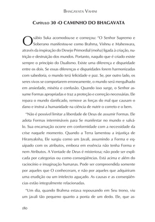 BHAGAVATA VAHINI

      CAPÍTULO 30 -O CAMINHO DO BHAGAVATA



O     sábio Suka acomodou-se e começou: “O Senhor Supremo e
      Soberano manifestou-se como Brahma, Vishnu e Maheswara,
através da inspiração do Desejo Primordial (moha) ligada à criação, nu-
trição e destruição dos mundos. Portanto, naquilo que é criado existe
sempre o princípio do Dualismo. Existe uma diferença e disparidade
entre os dois. Se essas diferenças e disparidades forem harmonizadas
com sabedoria, o mundo terá felicidade e paz. Se, por outro lado, os
seres vivos se comportarem erroneamente, o mundo será mergulhado
em ansiedade, miséria e confusão. Quando isso surge, o Senhor as-
sume Formas apropriadas e traz a proteção e correção necessárias. Ele
repara o mundo danificado, remove as forças do mal que causam o
dano e instrui a humanidade na ciência de nutrir o correto e o bem.
  “Não é possível limitar a liberdade de Deus de assumir Formas. Ele
adota Formas intermináveis para Se manifestar no mundo e salvá-
lo. Sua encarnação ocorre em conformidade com a necessidade da
crise naquele momento. Quando a Terra lamentou a injustiça de
Hiranyaksha, Ele surgiu como um Javali, assumindo a Forma e eq-
uipado com os atributos, embora em essência não tenha Forma e
nem Atributos. A Vontade de Deus é misteriosa; não pode ser expli-
cada por categorias ou como conseqüências. Está acima e além do
raciocínio e imaginação humanas. Pode ser compreendida somente
por aqueles que O conheceram, e não por aqueles que adquiriram
uma erudição ou um intelecto aguçado. As causas e as conseqüên-
cias estão integralmente relacionadas.
  “Um dia, quando Brahma estava repousando em Seu trono, viu
um javali tão pequeno quanto a ponta de um dedo. Ele, que as-

180
 