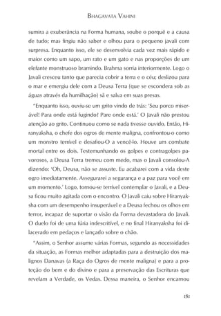 BHAGAVATA VAHINI

sumira a exuberância na Forma humana, soube o porquê e a causa
de tudo; mas fingiu não saber e olhou para o pequeno javali com
surpresa. Enquanto isso, ele se desenvolvia cada vez mais rápido e
maior como um sapo, um rato e um gato e nas proporções de um
elefante monstruoso bramindo. Brahma sorria interiormente. Logo o
Javali cresceu tanto que parecia cobrir a terra e o céu; deslizou para
o mar e emergiu dele com a Deusa Terra (que se escondera sob as
águas através da humilhação) sã e salva em suas presas.
  “Enquanto isso, ouviu-se um grito vindo de trás: ‘Seu porco miser-
ável! Para onde está fugindo? Pare onde está.’ O Javali não prestou
atenção ao grito. Continuou como se nada tivesse ouvido. Então, Hi-
ranyaksha, o chefe dos ogros de mente maligna, confrontou-o como
um monstro terrível e desafiou-O a vencê-lo. Houve um combate
mortal entre os dois. Testemunhando os golpes e contragolpes pa-
vorosos, a Deusa Terra tremeu com medo, mas o Javali consolou-A
dizendo: ‘Oh, Deusa, não se assuste. Eu acabarei com a vida deste
ogro imediatamente. Assegurarei a segurança e a paz para você em
um momento.’ Logo, tornou-se terrível contemplar o Javali, e a Deu-
sa ficou muito agitada com o encontro. O Javali caiu sobre Hiranyak-
sha com um desempenho insuperável e a Deusa fechou os olhos em
terror, incapaz de suportar o visão da Forma devastadora do Javali.
O duelo foi de uma fúria indescritível, e no final Hiranyaksha foi di-
lacerado em pedaços e lançado sobre o chão.
  “Assim, o Senhor assume várias Formas, segundo as necessidades
da situação, as Formas melhor adaptadas para a destruição dos ma-
lignos Danavas (a Raça do Ogros de mente maligna) e para a pro-
teção do bem e do divino e para a preservação das Escrituras que
revelam a Verdade, os Vedas. Dessa maneira, o Senhor encarnou


                                                                   181
 
