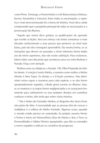 BHAGAVATA VAHINI

como Peixe, Tartaruga, o Homem-leão e o de Baixa-estatura (Matsya,
Kurma, Narasimha e Vamana). Entre todas as encarnações, a supre-
ma e mais bem-aventurada foi a forma de Krishna. Você deve ainda
compreender que o propósito principal de todas as encarnações é a
preservação do dharma.
  “Aquele que instrui deve graduar as qualificações do aprendiz
que recebe as lições. Será um esforço vão tentar comunicar o mais
elevado conhecimento a uma pessoa que pertence ao nível mais
baixo, pois ela não conseguirá apreendê-lo. Da mesma forma, se as
instruções que devem ser passadas a níveis inferiores forem dadas
aos de níveis superiores, elas não trarão satisfação. Para esclarecer,
falarei sobre uma discussão que aconteceu uma vez entre Brahma e
Narada. Ouça com atenção.
  “Brahma uma vez dirigiu-se a Narada. ‘Oh, Filho Projetado da Min-
ha Mente. A criação é tarefa Minha, a maneira como realizo a Minha
Missão é Meu Tapas. Eu desejo, e a Criação acontece. Mas deter-
minei certas regras e maneiras para cada espécie, e se elas forem
apropriadamente seguidas, a Roda girará correta no dharma. Mas,
se as maneiras e as regras forem negligenciadas e se avançarem len-
tamente para satisfazerem os seus próprios desejos em caminhos
confusos e tortos, eles terão que sofrer várias misérias.
  “ ‘Dia e Noite são Vontades Minhas, os Regentes dos Seres Vivos
são partes de Mim. A necessidade que as pessoas têm de crescer e
multiplicar é o reflexo da Minha Vontade. Algumas vezes, quando
o mundo criado precisa ser sustentado, Eu próprio assumo Nome
e Forma e inicio um Manvanthara (Eras do Manu) e dou à Terra as
Personalidades e Sábios Divinos apropriados, que dão os exemplos
a serem seguidos e indicam os caminhos do progresso.


182
 