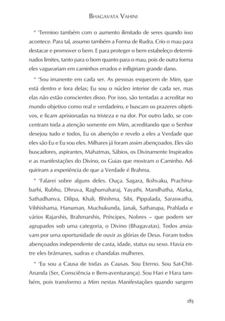BHAGAVATA VAHINI

  “ ‘Termino também com o aumento ilimitado de seres quando isso
acontece. Para tal, assumo também a Forma de Rudra. Crio o mau para
destacar e promover o bem. E para proteger o bem estabeleço determi-
nados limites, tanto para o bom quanto para o mau, pois de outra forma
eles vagueariam em caminhos errados e infligiriam grande dano.
  “ ‘Sou imanente em cada ser. As pessoas esquecem de Mim, que
está dentro e fora delas; Eu sou o núcleo interior de cada ser, mas
elas não estão conscientes disso. Por isso, são tentadas a acreditar no
mundo objetivo como real e verdadeiro, e buscam os prazeres objeti-
vos, e ficam aprisionadas na tristeza e na dor. Por outro lado, se con-
centram toda a atenção somente em Mim, acreditando que o Senhor
desejou tudo e todos, Eu os abençôo e revelo a eles a Verdade que
eles são Eu e Eu sou eles. Milhares já foram assim abençoados. Eles são
buscadores, aspirantes, Mahatmas, Sábios, os Divinamente Inspirados
e as manifestações do Divino, os Guias que mostram o Caminho. Ad-
quiriram a experiência de que a Verdade é Brahma.
  “ ‘Falarei sobre alguns deles. Ouça. Sagara, Ikshvaku, Prachina-
barhi, Rubhu, Dhruva, Raghumaharaj, Yayathi, Mandhatha, Alarka,
Sathadhanva, Dilipa, Khali, Bhishma, Sibi, Pippalada, Saraswatha,
Vibhishama, Hanuman, Muchukunda, Janak, Satharupa, Prahlada e
vários Rajarshis, Brahmarshis, Príncipes, Nobres – que podem ser
agrupados sob uma categoria, o Divino (Bhagavatas). Todos ansia-
vam por uma oportunidade de ouvir as glórias de Deus. Foram todos
abençoados independente de casta, idade, status ou sexo. Havia en-
tre eles brâmanes, sudras e chandalas mulheres.
  “ ‘Eu sou a Causa de todas as Causas. Sou Eterno. Sou Sat-Chit-
Ananda (Ser, Consciência e Bem-aventurança). Sou Hari e Hara tam-
bém, pois transformo a Mim nestas Manifestações quando surgem


                                                                    183
 