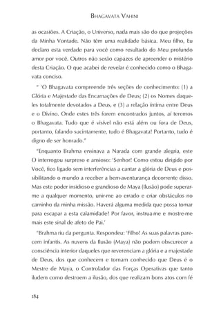 BHAGAVATA VAHINI

as ocasiões. A Criação, o Universo, nada mais são do que projeções
da Minha Vontade. Não têm uma realidade básica. Meu filho, Eu
declaro esta verdade para você como resultado do Meu profundo
amor por você. Outros não serão capazes de apreender o mistério
desta Criação. O que acabei de revelar é conhecido como o Bhaga-
vata conciso.
  “ ‘O Bhagavata compreende três seções de conhecimento: (1) a
Glória e Majestade das Encarnações de Deus; (2) os Nomes daque-
les totalmente devotados a Deus, e (3) a relação íntima entre Deus
e o Divino. Onde estes três forem encontrados juntos, aí teremos
o Bhagavata. Tudo que é visível não está além ou fora de Deus,
portanto, falando sucintamente, tudo é Bhagavata! Portanto, tudo é
digno de ser honrado.”
  “Enquanto Brahma ensinava a Narada com grande alegria, este
O interrogou surpreso e ansioso: ‘Senhor! Como estou dirigido por
Você, fico ligado sem interferências a cantar a glória de Deus e pos-
sibilitando o mundo a receber a bem-aventurança decorrente disso.
Mas este poder insidioso e grandioso de Maya (Ilusão) pode superar-
me a qualquer momento, unir-me ao errado e criar obstáculos no
caminho da minha missão. Haverá alguma medida que possa tomar
para escapar a esta calamidade? Por favor, instrua-me e mostre-me
mais este sinal de afeto de Pai.’
  “Brahma riu da pergunta. Respondeu: ‘Filho! As suas palavras pare-
cem infantis. As nuvens da Ilusão (Maya) não podem obscurecer a
consciência interior daqueles que reverenciam a glória e a majestade
de Deus, dos que conhecem e tornam conhecido que Deus é o
Mestre de Maya, o Controlador das Forças Operativas que tanto
iludem como destroem a ilusão, dos que realizam bons atos com fé


184
 