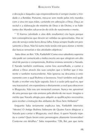 BHAGAVATA VAHINI

e devoção e daqueles cujo empreendimento é sempre manter a Ver-
dade e a Retidão. Portanto, mova-se sem medo pelos três mundos
com a vina em suas mãos, cantando em adoração a Deus. Ouça ao
recital e a elaboração do mistério de Deus e do Divino, e os habi-
tantes dos Mundos salvar-se-ão do ciclo de nascimento e morte.
  “ ‘O Karma (atividade e atos dele resultantes) cria laços porque
tem conseqüências que devem ser sofridas ou aproveitadas. Mas os
atos de serviço estão livres dessa falha. Esteja sempre fixado em pen-
samento a Deus. Não há outro meio senão este para afastar a mente
das buscas sensoriais e das atividades objetivas.’
  Suka disse ao Rei: “Oh, Parikshith! Como essa sabedoria suprema
não pode ser comunicada a todos exceto aos que atingiram um alto
nível de pureza e compreensão, Brahma ensinou somente a Narada.
E Narada também continuou, como fora aconselhado, a cantar e
adorar a Deus através das suas canções que o Senhor que é ima-
nente e também transcendente. Não ignorou ou descartou o ensi-
namento com o qual Brahma o favoreceu. Você também está quali-
ficado a receber esta lição sagrada. Esta é a razão pela qual eu, que
sou inacessível, vim espontânea e diretamente a você para descrever
o Bhagavata. Não sou um menestrel comum. Nunca me aproximei
de uma pessoa que não ansiasse pelo direito de me ouvir. Imagine o
mérito que Narada atingiu para adquirir as qualificações necessárias
para receber a instrução dos atributos do Deus Sem Atributos!”
  Enquanto Suka seriamente explicava isto, Parikshith interveio:
“Mestre! O Antigo Brahma Soberano de Quatro Faces dirigiu-se a
Narada para cantar o Bhagavata, você disse. A quem Narada repe-
tiu o canto? Quais foram estes personagens altamente favorecidos?
Conte-me em detalhes.” Suka respondeu: “Oh, Rei, por que tanta


                                                                   185
 