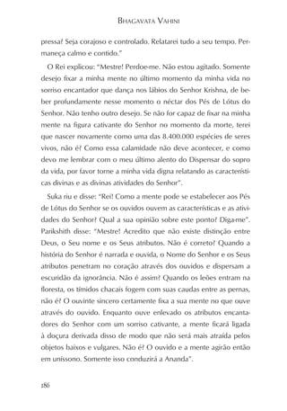 BHAGAVATA VAHINI

pressa? Seja corajoso e controlado. Relatarei tudo a seu tempo. Per-
maneça calmo e contido.”
  O Rei explicou: “Mestre! Perdoe-me. Não estou agitado. Somente
desejo fixar a minha mente no último momento da minha vida no
sorriso encantador que dança nos lábios do Senhor Krishna, de be-
ber profundamente nesse momento o néctar dos Pés de Lótus do
Senhor. Não tenho outro desejo. Se não for capaz de fixar na minha
mente na figura cativante do Senhor no momento da morte, terei
que nascer novamente como uma das 8.400.000 espécies de seres
vivos, não é? Como essa calamidade não deve acontecer, e como
devo me lembrar com o meu último alento do Dispensar do sopro
da vida, por favor torne a minha vida digna relatando as característi-
cas divinas e as divinas atividades do Senhor”.
  Suka riu e disse: “Rei! Como a mente pode se estabelecer aos Pés
de Lótus do Senhor se os ouvidos ouvem as características e as ativi-
dades do Senhor? Qual a sua opinião sobre este ponto? Diga-me”.
Parikshith disse: “Mestre! Acredito que não existe distinção entre
Deus, o Seu nome e os Seus atributos. Não é correto? Quando a
história do Senhor é narrada e ouvida, o Nome do Senhor e os Seus
atributos penetram no coração através dos ouvidos e dispersam a
escuridão da ignorância. Não é assim? Quando os leões entram na
floresta, os tímidos chacais fogem com suas caudas entre as pernas,
não é? O ouvinte sincero certamente fixa a sua mente no que ouve
através do ouvido. Enquanto ouve enlevado os atributos encanta-
dores do Senhor com um sorriso cativante, a mente ficará ligada
à doçura derivada disso de modo que não será mais atraída pelos
objetos baixos e vulgares. Não é? O ouvido e a mente agirão então
em uníssono. Somente isso conduzirá a Ananda”.


186
 