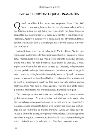 BHAGAVATA VAHINI

      CAPÍTULO 31 -DÚVIDAS E QUESTIONAMENTOS



Q      uando o sábio Suka ouviu essa resposta, disse: “Oh, Rei!
       Como o seu coração está imerso em Shyamasundara, o Sen-
hor Krishna, estou tão satisfeito que você pode me fazer todas as
perguntas que o perturbam. Eu darei as respostas e explicações ap-
ropriadas. Agitarei e enaltecerei o seu anseio por Shyamasundara, o
Senhor Encantador com a Compleição das Nuvens Escuras Carrega-
das de Chuva”.
  Parikshith ficou feliz com as palavras do Mestre. Disse: “Ilustre pre-
ceptor, que qualificações tenho eu para questioná-lo? Instrua-me como
achar melhor. Diga-me o que mais preciso durante estes dias críticos.
Ensine-me o que for mais benéfico, mais digno de atenção, o mais
importante. Você sabe isso mais do que eu. Discurse, independente
do meu pedido e desejo. Naturalmente as dúvidas me perturbam, pois
estou preso nas tentações da ilusão e da ignorância. Quando estas sur-
girem, eu comunicarei minhas dúvidas e mal-entendidos e receberei
de você as explicações curativas. Oro para que não atribua outros
motivos a mim. Não pese os meus apegos. Trate-me com afeto como
a um filho. Transforme-me em uma pessoa tranqüila e em paz.
  “Deixe-me apresentar, contudo, uma dúvida que tem estado comi-
go há muito tempo. As experiências do indivíduo neste corpo são
direcionadas pela sua própria natureza ou pela soma das conseqüên-
cias dos atos do passado? E tenho uma outra: você disse que do Um-
bigo do Ser Primordial (o Purana Purusha) surgiu um lótus que flo-
resceu e que toda a criação originou-se deste lótus. Deus surgiu com
membros e órgãos como um Jivi individual? Havia alguma distinção
entre o Jivi e Brahma (o indivíduo e o Absoluto personificado)?

188
 