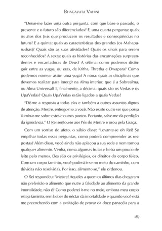 BHAGAVATA VAHINI

  “Deixe-me fazer uma outra pergunta: com que base o passado, o
presente e o futuro são diferenciados? E, uma quarta pergunta: quais
os atos dos Jivis que produzem os resultados e conseqüências no
futuro? E a quinta: quais as características dos grandes (os Mahapu-
rushas)? Quais são as suas atividades? Quais os sinais para serem
reconhecidos? A sexta: quais as histórias das encarnações surpreen-
dentes e encantadoras de Deus? A sétima: como podemos distin-
guir entre as yugas, ou eras, de Kritha, Thretha e Dwapara? Como
podemos nomear assim uma yuga? A nona: quais as disciplinas que
devemos realizar para imergir na Alma interior, que é a Sobrealma,
ou Alma Universal? E, finalmente, a décima: quais são os Vedas e os
UpaVedas? Quais UpaVedas estão ligados a quais Vedas?
  “Dê-me a resposta a todas elas e também a outros assuntos dignos
de atenção. Mestre, entrego-me a você. Não existe outro ser que possa
iluminar-me sobre estes e outros pontos. Portanto, salve-me da perdição
da ignorância.” O Rei sentou-se aos Pés do Mestre e orou pela Graça.
  Com um sorriso de afeto, o sábio disse: “Levante-se oh Rei! Se
empilhar todas essas perguntas, como poderá compreender as res-
postas? Além disso, você ainda não aplacou a sua sede e nem tomou
qualquer alimento. Venha, coma algumas frutas e beba um pouco de
leite pelo menos. Eles são os privilégios, os direitos do corpo físico.
Com um corpo faminto, você poderá ir-se no meio do caminho, com
dúvidas não resolvidas. Por isso, alimente-se,” ele ordenou.
  O Rei respondeu: “Mestre! Aqueles a quem os últimos dias chegaram
não preferirão o alimento que nutre a falsidade ao alimento da grande
imortalidade, não é? Como poderei ir-me no meio, embora meu corpo
esteja faminto, sem beber do néctar da imortalidade e quando você está
me preenchendo com a exaltação de provar da doce panacéia para a


                                                                    189
 