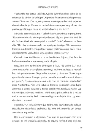 BHAGAVATA VAHINI

  Yudhishtira não estava satisfeito. Queria ouvir mais deles sobre as ex-
celências do caráter do príncipe. Os pundits foram encorajados pelo seu
anseio. Disseram: “Oh, rei, vós pareceis ansioso por saber mais aspectos
da sorte da criança. Ficaremos muito felizes em responder qualquer per-
gunta específica que possa se sentir inclinado a nos fazer”.
  Notando seu entusiasmo, Yudhishtira se aproximou e perguntou.
“Durante o reinado deste príncipe haverá alguma guerra maior? Se
ela for inevitável, ele conseguirá a vitória?” “Não”, disseram os Pun-
dits, “Ele não será molestado por qualquer inimigo. Não enfrentará
fracasso ou desastre em qualquer empreendimento que fizer. Isso é
absolutamente verdadeiro, uma verdade incontestável.”
  Ouvindo isso, Yudhishtira e os irmãos Bhima, Arjuna, Nakula e Sa-
hadeva entreolharam-se com grande alegria.
  Enquanto isso Yudhishtira começou a falar. “Se assim é...”, mas
antes que pudesse completar a sentença inclinou a cabeça e mergul-
hou nos pensamentos. Os pundits notaram e disseram: “Parece que
quereis saber mais. É só perguntar que nós responderemos todas as
perguntas”. “Naturalmente estou feliz com as respostas recebidas,”
disse Yudhishtira, “Ele será virtuoso, famoso, vencedor sobre tudo,
amoroso e gentil, tratando a todos igualmente. Realizará vários yaj-
nas e yagas. Não terá inimigos. Trará honra para a dinastia e restau-
rará a sua reputação. Tudo isso me dá grande alegria. Mas... gostaria
de saber como será
  o seu fim.” Os irmãos viram que Yudhishtira ficava tomado pela an-
siedade, em vista desse problema. Sua voz tinha tremido um pouco
ao colocar a questão.
  Eles o consolaram e disseram. “Por que se preocupar com esse
estágio? O fim chegará algum dia, de alguma forma. É algo que não

                                                                       19
 