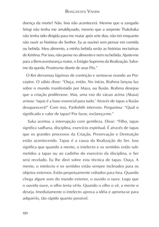 BHAGAVATA VAHINI

doença da morte? Não. Isso não acontecerá. Mesmo que o zangado
Sringi não tenha me amaldiçoado, mesmo que a serpente Thakshaka
não tenha sido dirigida para me matar após sete dias, não irei enquanto
não ouvir as histórias do Senhor. Eu as ouvirei sem pensar em comida
ou bebida. Meu alimento, a minha bebida serão as histórias nectarinas
de Krishna. Por isso, não pense no alimento e nem na bebida. Ajuste-me
para a Bem-aventurança maior, o Estágio Supremo da Realização. Salve-
me da queda. Prostro-me diante de seus Pés.”
  O Rei derramou lágrimas de contrição e sentou-se orando ao Pre-
ceptor. O sábio disse: “Ouça, então. No início, Brahma lançou luz
sobre o mundo manifestado por Maya, ou Ilusão. Brahma desejou
que a criação proliferasse. Mas, uma voz do vácuo acima (Akasa)
avisou: ‘tapas é a base essencial para tudo.’ Através de tapas a Ilusão
desaparecerá!” Com isso, Parikshith interveio. Perguntou: “Qual o
significado e valor de tapas? Por favor, esclareça-me.”
   Suka aceitou a interrupção com gentileza. Disse: “Filho, tapas
significa sadhana, disciplina, exercício espiritual. É através de tapas
que os grandes processos da Criação, Preservação e Destruição
estão acontecendo. Tapas é a causa da Realização do Ser. Isso
significa que quando a mente, o intelecto e os sentidos estão sub-
metidos a tapas ou ao cadinho do exercício da disciplina, o Ser
será revelado. Eu lhe direi sobre esta técnica de tapas. Ouça. A
mente, o intelecto e os sentidos estão sempre inclinados para os
objetos externos. Estão perpetuamente voltados para fora. Quando
chega algum som do mundo exterior, o ouvido o ouve. Logo que
o ouvido ouve, o olho tenta vê-lo. Quando o olho o vê, a mente o
deseja. Imediatamente o intelecto aprova a idéia e apronta-se para
adquiri-lo, tão rápido quanto possível.


190
 