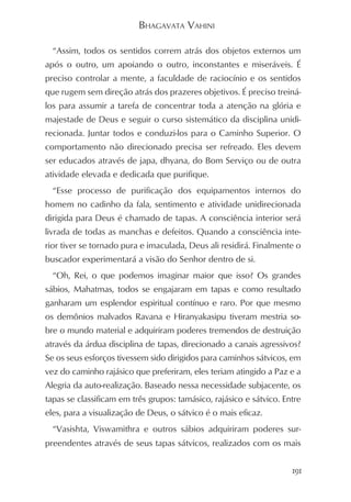 BHAGAVATA VAHINI

  “Assim, todos os sentidos correm atrás dos objetos externos um
após o outro, um apoiando o outro, inconstantes e miseráveis. É
preciso controlar a mente, a faculdade de raciocínio e os sentidos
que rugem sem direção atrás dos prazeres objetivos. É preciso treiná-
los para assumir a tarefa de concentrar toda a atenção na glória e
majestade de Deus e seguir o curso sistemático da disciplina unidi-
recionada. Juntar todos e conduzi-los para o Caminho Superior. O
comportamento não direcionado precisa ser refreado. Eles devem
ser educados através de japa, dhyana, do Bom Serviço ou de outra
atividade elevada e dedicada que purifique.
  “Esse processo de purificação dos equipamentos internos do
homem no cadinho da fala, sentimento e atividade unidirecionada
dirigida para Deus é chamado de tapas. A consciência interior será
livrada de todas as manchas e defeitos. Quando a consciência inte-
rior tiver se tornado pura e imaculada, Deus ali residirá. Finalmente o
buscador experimentará a visão do Senhor dentro de si.
  “Oh, Rei, o que podemos imaginar maior que isso? Os grandes
sábios, Mahatmas, todos se engajaram em tapas e como resultado
ganharam um esplendor espiritual contínuo e raro. Por que mesmo
os demônios malvados Ravana e Hiranyakasipu tiveram mestria so-
bre o mundo material e adquiriram poderes tremendos de destruição
através da árdua disciplina de tapas, direcionado a canais agressivos?
Se os seus esforços tivessem sido dirigidos para caminhos sátvicos, em
vez do caminho rajásico que preferiram, eles teriam atingido a Paz e a
Alegria da auto-realização. Baseado nessa necessidade subjacente, os
tapas se classificam em três grupos: tamásico, rajásico e sátvico. Entre
eles, para a visualização de Deus, o sátvico é o mais eficaz.
  “Vasishta, Viswamithra e outros sábios adquiriram poderes sur-
preendentes através de seus tapas sátvicos, realizados com os mais


                                                                     191
 