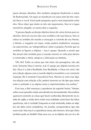 BHAGAVATA VAHINI

puros desejos altruístas. Eles também atingiram finalmente o status
de Brahmarishis. Os tapas se classificam em outra série de três: men-
tal, físico e vocal. Você pode perguntar qual o mais importante entre
eles. Devo dizer que todos os três são importantes. Mas se o tapas
mental for atingido, os outros dois o seguirão.
  “A pessoa ligada ao desejo objetivo lutará de várias formas para re-
alizá-los. Será um escravo dos seus sentidos e de suas buscas. Mas se
retirar os sentidos do mundo e conseguir o controle do seu Mestre,
a Mente, e engajá-la em tapas, então poderá estabelecer swarajya
ou auto-mestria, ou ‘independência’ sobre si próprio. Permitir que os
sentidos se liguem a objetos – isso é apego. Quando a mente que
flui através dos sentidos para o mundo exterior se volta para dentro
e contempla o Atma, atinge-se a Liberação ou Moksha.
  “Oh, Rei! Todas as coisas que são vistas são passageiras, não são
reais. Somente Deus é eterno, real. O apego aos objetos termina em
dor. Deus é a única Realidade. Essa Realidade, o Deus em você, não
tem relação alguma com o mundo objetivo transitório e em constante
mutação. Ele é somente Consciência Pura. Mesmo se você criar algu-
ma relação com relação a Ele, poderá somente ser do tipo que existe
entre o sonhador e os objetos vistos e experimentados nos sonhos.”
  Com isso, o Rei começou a questionar da seguinte forma: “Mestre,
sobre essas questões existe uma dúvida me incomodando. Nos sonhos,
aparecem somente as coisas que foram conhecidas diretamente no es-
tado de vigília, e então deve existir uma realidade como base das falsas
aparências, não é verdade? Enquanto se está sonhando, todos os obje-
tos são tidos como verdadeiros. Ao acordar, compreende-se que não
eram reais. Mas isso é a experiência nossa, dos homens. Será que Deus
também pode ser iludido? Mais uma vez, se os objetos são um só e do


192
 