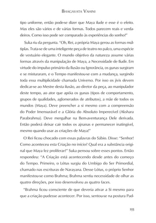 BHAGAVATA VAHINI

tipo uniforme, então pode-se dizer que Maya ilude e esse é o efeito.
Mas eles são vários e de várias formas. Todos parecem reais e verda-
deiros. Como isso pode ser comparado às experiências do sonho?”
  Suka riu da pergunta. “Oh, Rei, a própria Maya gerou as formas múl-
tiplas. Trata-se de uma inteligente peça de teatro no palco, uma espécie
de vestuário elegante. O mundo objetivo da natureza assume várias
formas através da manipulação de Maya, a Necessidade de Iludir. Em
virtude do impulso primário da Ilusão ou Ignorância, os gunas surgiram
e se misturaram, e o Tempo manifestou-se com a mudança, surgindo
toda essa multiplicidade chamada Universo. Por isso os jivis devem
dedicar-se ao Mestre desta ilusão, ao diretor da peça, ao manipulador
deste tempo, ao ator que apóia os gunas (tipos de comportamento,
grupos de qualidades, aglomerados de atributos), a mãe de todos os
mundos (Maya). Deve preencher a si mesmo com a compreensão
do Poder Imensurável e a Glória do Absoluto Imperecível (Akshara
Parabrahma). Deve mergulhar na Bem-aventurança Dele derivada.
Então poderá deixar cair todos os ajnanas e permanecer inatingível,
mesmo quando usar as criações de Maya!”
  O Rei ficou chocado com essas palavras do Sábio. Disse: “Senhor!
Como aconteceu esta Criação no início? Qual era a substância origi-
nal que Maya fez proliferar?” Suka pensou sobre esses pontos. Então
respondeu: “A Criação está acontecendo desde antes do começo
do Tempo. Primeiro, o Lótus surgiu do Umbigo do Ser Primordial,
chamado nas escrituras de Narayana. Desse Lótus, o próprio Senhor
manifestou-se como Brahma; Brahma sentiu necessidade de olhar as
quatro direções, por isso desenvolveu as quatro faces.
  “Brahma ficou consciente de que deveria ativar a Si mesmo para
que a criação pudesse acontecer. Por isso, sentou-se na postura Pad-


                                                                     193
 