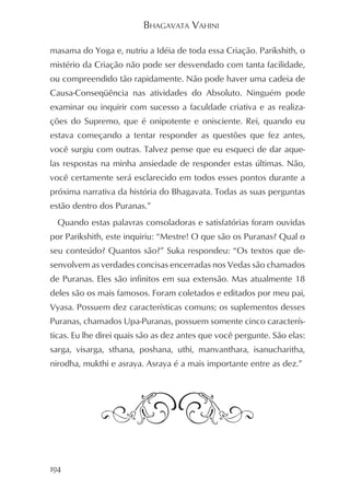 BHAGAVATA VAHINI

masama do Yoga e, nutriu a Idéia de toda essa Criação. Parikshith, o
mistério da Criação não pode ser desvendado com tanta facilidade,
ou compreendido tão rapidamente. Não pode haver uma cadeia de
Causa-Conseqüência nas atividades do Absoluto. Ninguém pode
examinar ou inquirir com sucesso a faculdade criativa e as realiza-
ções do Supremo, que é onipotente e onisciente. Rei, quando eu
estava começando a tentar responder as questões que fez antes,
você surgiu com outras. Talvez pense que eu esqueci de dar aque-
las respostas na minha ansiedade de responder estas últimas. Não,
você certamente será esclarecido em todos esses pontos durante a
próxima narrativa da história do Bhagavata. Todas as suas perguntas
estão dentro dos Puranas.”
  Quando estas palavras consoladoras e satisfatórias foram ouvidas
por Parikshith, este inquiriu: “Mestre! O que são os Puranas? Qual o
seu conteúdo? Quantos são?” Suka respondeu: “Os textos que de-
senvolvem as verdades concisas encerradas nos Vedas são chamados
de Puranas. Eles são infinitos em sua extensão. Mas atualmente 18
deles são os mais famosos. Foram coletados e editados por meu pai,
Vyasa. Possuem dez características comuns; os suplementos desses
Puranas, chamados Upa-Puranas, possuem somente cinco caracterís-
ticas. Eu lhe direi quais são as dez antes que você pergunte. São elas:
sarga, visarga, sthana, poshana, uthi, manvanthara, isanucharitha,
nirodha, mukthi e asraya. Asraya é a mais importante entre as dez.”




194
 