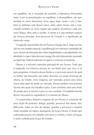 BHAGAVATA VAHINI

em equilíbrio, ela é chamada de prakrithi, a Substância Primordial,
mula. Com as perturbações no equilíbrio, o desequilíbrio, são pro-
duzidos os cinco elementos: terra, água, fogo, vento e céu. E tam-
bém os atributos sutis desses cinco: odor, sabor, forma, tato e som,
criando também os cinco órgãos que podem reconhecer cada um:
nariz, língua, olho, pele e ouvido. A mente e o ego também surgem
do mesmo princípio. Esse processo de Criação é o significado da
expressão sarga.
  “A segunda característica de um Purana é visarga, isto é, sarga ou Cria-
ção em um sentido especial. A proliferação em inúmeras variedades de
seres através da interação das várias singularidades e peculiaridades em
atividade é o que é descrito com visarga. Ela está intimamente associada
ao Super-Ser Todo-Envolvente em quem o Universo é imanente.
  “Sthana é o terceiro conteúdo principal de um Purana. Tudo que
é originado no Universo precisa ter um limite para que sirva a al-
gum propósito. A fixação desses limites e o processo através do qual
os limites são honrados são todos descritos na seção chamada de
sthana, ou Estado. Uma máquina, por exemplo, possui uma única
chave pela qual ela pode ser iniciada. Possui também mecanismos
através dos quais ela trabalha e pára. Caso contrário, será uma fonte
de perigo para si mesma e para os seus usuários. O estabelecimento
desses mecanismos reguladores é o assunto de sthana.
  “A característica distintiva seguinte de um Purana é a inclusão de
uma seção de poshana: abrigar, guardar, preservar dos danos. Sim-
plificando, todos os atos de abrigar, guardar e preservar a matéria
estão incluídos no tópico abrangente da Graça Divina. O broto que
é plantado precisa ser cuidado com amor e carinho, e toda a Criação
é assim cuidada pela Graça do Criador.


196
 