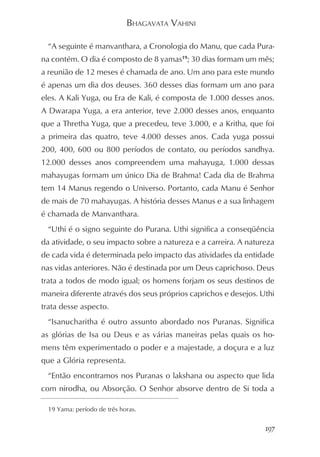 BHAGAVATA VAHINI

  “A seguinte é manvanthara, a Cronologia do Manu, que cada Pura-
na contém. O dia é composto de 8 yamas19; 30 dias formam um mês;
a reunião de 12 meses é chamada de ano. Um ano para este mundo
é apenas um dia dos deuses. 360 desses dias formam um ano para
eles. A Kali Yuga, ou Era de Kali, é composta de 1.000 desses anos.
A Dwarapa Yuga, a era anterior, teve 2.000 desses anos, enquanto
que a Thretha Yuga, que a precedeu, teve 3.000, e a Kritha, que foi
a primeira das quatro, teve 4.000 desses anos. Cada yuga possui
200, 400, 600 ou 800 períodos de contato, ou períodos sandhya.
12.000 desses anos compreendem uma mahayuga, 1.000 dessas
mahayugas formam um único Dia de Brahma! Cada dia de Brahma
tem 14 Manus regendo o Universo. Portanto, cada Manu é Senhor
de mais de 70 mahayugas. A história desses Manus e a sua linhagem
é chamada de Manvanthara.
  “Uthi é o signo seguinte do Purana. Uthi significa a conseqüência
da atividade, o seu impacto sobre a natureza e a carreira. A natureza
de cada vida é determinada pelo impacto das atividades da entidade
nas vidas anteriores. Não é destinada por um Deus caprichoso. Deus
trata a todos de modo igual; os homens forjam os seus destinos de
maneira diferente através dos seus próprios caprichos e desejos. Uthi
trata desse aspecto.
  “Isanucharitha é outro assunto abordado nos Puranas. Significa
as glórias de Isa ou Deus e as várias maneiras pelas quais os ho-
mens têm experimentado o poder e a majestade, a doçura e a luz
que a Glória representa.
  “Então encontramos nos Puranas o lakshana ou aspecto que lida
com nirodha, ou Absorção. O Senhor absorve dentro de Si toda a

  19 Yama: período de três horas.


                                                                  197
 