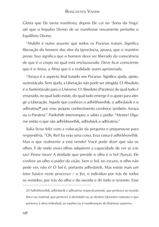BHAGAVATA VAHINI

Glória que Ele torna manifesta; depois Ele cai no ‘Sono do Yoga’
até que o Impulso Divino de se manifestar novamente perturbe o
Equilíbrio Divino.
  “Mukthi é outro assunto que todos os Puranas tratam. Significa
liberação do homem dos elos da Ignorância, ajnana, que o mantêm
preso. Isso significa que o homem deve ser liberado da consciência
de que é o corpo no qual está enclausurado. Deve ficar consciente
que é o Atma, a Alma que é a realidade assim aprisionada.
  “Asraya é o aspecto final tratado nos Puranas. Significa ajuda, apoio,
sustentáculo. Sem ajuda, a Liberação não pode ser atingida. O Absoluto
é o Sustentáculo para o Universo. O Absoluto (Paratma) do qual tudo é
emanado, no qual tudo existe, do qual tudo emerge é o apoio para atin-
gir a Liberação. Aquele que conhece o adhi-bhowthik, o adhi-daivik e o
adhi-atma20 por esse próprio conhecimento co-nhece também Asraya
ou o Paratma.” Parikshith interrompeu o sábio e pediu: “Mestre! Diga-
me então o que são adhi-bhowthik, adhi-daivk e adhi-atma.”
  Suka ficou feliz com a colocação da pergunta e preparou-se para
respondê-la. “Oh, Rei! Eu vejo uma coisa. Essa coisa é adhi-bhowthik.
Mas o que realmente a está vendo? Você pode dizer que são os
olhos. E de onde esses olhos adquirem a capacidade de ver as coi-
sas? Pense nisso! A deidade que preside o olho é o Sol (Surya). Ele
confere ao olho o poder da visão. Sem o Sol, no escuro, o olho não
pode ver, não é? O Sol é, portanto adhi-daivik. Mas existe mais um
fator básico neste processo – o Jivi, o indivíduo por trás de todos
os sentidos, por trás do olho e do ouvido e de todo o restante. Esse

  20 Adhi-bhowthik, adhi-daivik e adhi-atma: respectivamente, que pertence ao mundo

  físico ou material, que pertence à divindade ou ao destino (desastres naturais) e que

  pertence à alma individual, ao espírito ou à manifestação do Brahman supremo.


198
 