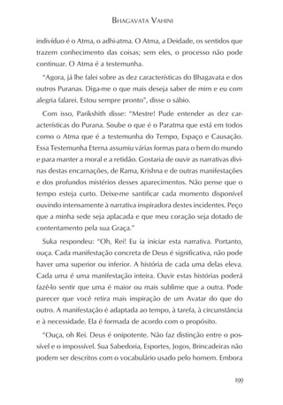 BHAGAVATA VAHINI

indivíduo é o Atma, o adhi-atma. O Atma, a Deidade, os sentidos que
trazem conhecimento das coisas; sem eles, o processo não pode
continuar. O Atma é a testemunha.
  “Agora, já lhe falei sobre as dez características do Bhagavata e dos
outros Puranas. Diga-me o que mais deseja saber de mim e eu com
alegria falarei. Estou sempre pronto”, disse o sábio.
  Com isso, Parikshith disse: “Mestre! Pude entender as dez car-
acterísticas do Purana. Soube o que é o Paratma que está em todos
como o Atma que é a testemunha do Tempo, Espaço e Causação.
Essa Testemunha Eterna assumiu várias formas para o bem do mundo
e para manter a moral e a retidão. Gostaria de ouvir as narrativas divi-
nas destas encarnações, de Rama, Krishna e de outras manifestações
e dos profundos mistérios desses aparecimentos. Não pense que o
tempo esteja curto. Deixe-me santificar cada momento disponível
ouvindo intensamente à narrativa inspiradora destes incidentes. Peço
que a minha sede seja aplacada e que meu coração seja dotado de
contentamento pela sua Graça.”
  Suka respondeu: “Oh, Rei! Eu ia iniciar esta narrativa. Portanto,
ouça. Cada manifestação concreta de Deus é significativa, não pode
haver uma superior ou inferior. A história de cada uma delas eleva.
Cada uma é uma manifestação inteira. Ouvir estas histórias poderá
fazê-lo sentir que uma é maior ou mais sublime que a outra. Pode
parecer que você retira mais inspiração de um Avatar do que do
outro. A manifestação é adaptada ao tempo, à tarefa, à circunstância
e à necessidade. Ela é formada de acordo com o propósito.
  “Ouça, oh Rei. Deus é onipotente. Não faz distinção entre o pos-
sível e o impossível. Sua Sabedoria, Esportes, Jogos, Brincadeiras não
podem ser descritos com o vocabulário usado pelo homem. Embora


                                                                     199
 