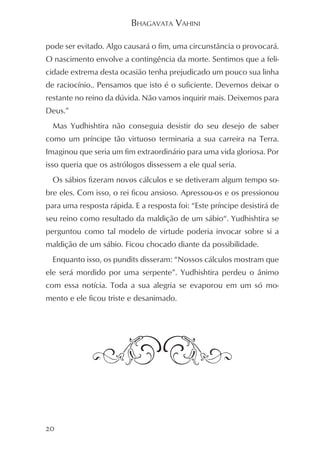 BHAGAVATA VAHINI

pode ser evitado. Algo causará o fim, uma circunstância o provocará.
O nascimento envolve a contingência da morte. Sentimos que a feli-
cidade extrema desta ocasião tenha prejudicado um pouco sua linha
de raciocínio.. Pensamos que isto é o suficiente. Devemos deixar o
restante no reino da dúvida. Não vamos inquirir mais. Deixemos para
Deus.”
  Mas Yudhishtira não conseguia desistir do seu desejo de saber
como um príncipe tão virtuoso terminaria a sua carreira na Terra.
Imaginou que seria um fim extraordinário para uma vida gloriosa. Por
isso queria que os astrólogos dissessem a ele qual seria.
  Os sábios fizeram novos cálculos e se detiveram algum tempo so-
bre eles. Com isso, o rei ficou ansioso. Apressou-os e os pressionou
para uma resposta rápida. E a resposta foi: “Este príncipe desistirá de
seu reino como resultado da maldição de um sábio“. Yudhishtira se
perguntou como tal modelo de virtude poderia invocar sobre si a
maldição de um sábio. Ficou chocado diante da possibilidade.
  Enquanto isso, os pundits disseram: “Nossos cálculos mostram que
ele será mordido por uma serpente”. Yudhishtira perdeu o ânimo
com essa notícia. Toda a sua alegria se evaporou em um só mo-
mento e ele ficou triste e desanimado.




20
 