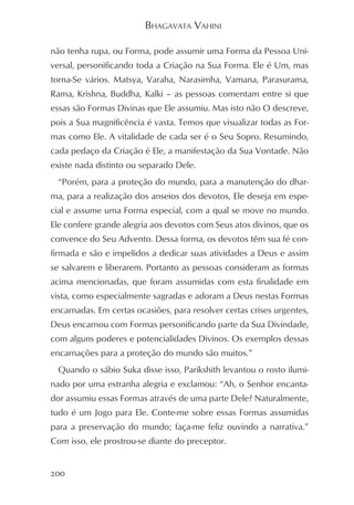 BHAGAVATA VAHINI

não tenha rupa, ou Forma, pode assumir uma Forma da Pessoa Uni-
versal, personificando toda a Criação na Sua Forma. Ele é Um, mas
torna-Se vários. Matsya, Varaha, Narasimha, Vamana, Parasurama,
Rama, Krishna, Buddha, Kalki – as pessoas comentam entre si que
essas são Formas Divinas que Ele assumiu. Mas isto não O descreve,
pois a Sua magnificência é vasta. Temos que visualizar todas as For-
mas como Ele. A vitalidade de cada ser é o Seu Sopro. Resumindo,
cada pedaço da Criação é Ele, a manifestação da Sua Vontade. Não
existe nada distinto ou separado Dele.
  “Porém, para a proteção do mundo, para a manutenção do dhar-
ma, para a realização dos anseios dos devotos, Ele deseja em espe-
cial e assume uma Forma especial, com a qual se move no mundo.
Ele confere grande alegria aos devotos com Seus atos divinos, que os
convence do Seu Advento. Dessa forma, os devotos têm sua fé con-
firmada e são e impelidos a dedicar suas atividades a Deus e assim
se salvarem e liberarem. Portanto as pessoas consideram as formas
acima mencionadas, que foram assumidas com esta finalidade em
vista, como especialmente sagradas e adoram a Deus nestas Formas
encarnadas. Em certas ocasiões, para resolver certas crises urgentes,
Deus encarnou com Formas personificando parte da Sua Divindade,
com alguns poderes e potencialidades Divinos. Os exemplos dessas
encarnações para a proteção do mundo são muitos.”
  Quando o sábio Suka disse isso, Parikshith levantou o rosto ilumi-
nado por uma estranha alegria e exclamou: “Ah, o Senhor encanta-
dor assumiu essas Formas através de uma parte Dele? Naturalmente,
tudo é um Jogo para Ele. Conte-me sobre essas Formas assumidas
para a preservação do mundo; faça-me feliz ouvindo a narrativa.”
Com isso, ele prostrou-se diante do preceptor.


200
 