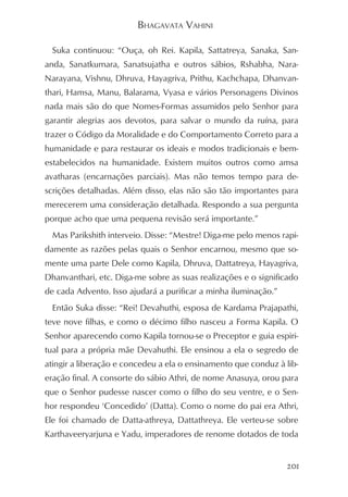 BHAGAVATA VAHINI

  Suka continuou: “Ouça, oh Rei. Kapila, Sattatreya, Sanaka, San-
anda, Sanatkumara, Sanatsujatha e outros sábios, Rshabha, Nara-
Narayana, Vishnu, Dhruva, Hayagriva, Prithu, Kachchapa, Dhanvan-
thari, Hamsa, Manu, Balarama, Vyasa e vários Personagens Divinos
nada mais são do que Nomes-Formas assumidos pelo Senhor para
garantir alegrias aos devotos, para salvar o mundo da ruína, para
trazer o Código da Moralidade e do Comportamento Correto para a
humanidade e para restaurar os ideais e modos tradicionais e bem-
estabelecidos na humanidade. Existem muitos outros como amsa
avatharas (encarnações parciais). Mas não temos tempo para de-
scrições detalhadas. Além disso, elas não são tão importantes para
merecerem uma consideração detalhada. Respondo a sua pergunta
porque acho que uma pequena revisão será importante.”
  Mas Parikshith interveio. Disse: “Mestre! Diga-me pelo menos rapi-
damente as razões pelas quais o Senhor encarnou, mesmo que so-
mente uma parte Dele como Kapila, Dhruva, Dattatreya, Hayagriva,
Dhanvanthari, etc. Diga-me sobre as suas realizações e o significado
de cada Advento. Isso ajudará a purificar a minha iluminação.”
  Então Suka disse: “Rei! Devahuthi, esposa de Kardama Prajapathi,
teve nove filhas, e como o décimo filho nasceu a Forma Kapila. O
Senhor aparecendo como Kapila tornou-se o Preceptor e guia espiri-
tual para a própria mãe Devahuthi. Ele ensinou a ela o segredo de
atingir a liberação e concedeu a ela o ensinamento que conduz à lib-
eração final. A consorte do sábio Athri, de nome Anasuya, orou para
que o Senhor pudesse nascer como o filho do seu ventre, e o Sen-
hor respondeu ‘Concedido’ (Datta). Como o nome do pai era Athri,
Ele foi chamado de Datta-athreya, Dattathreya. Ele verteu-se sobre
Karthaveeryarjuna e Yadu, imperadores de renome dotados de toda


                                                                 201
 