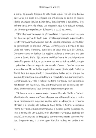 BHAGAVATA VAHINI

a glória, do grande tesouro da sabedoria iogue. Foi sob essa Forma
que Deus, no início deste kalpa, ou Era, moveu-se como os quatro
sábios crianças: Sanaka, Sanandana, Sanatkumara e Sanathana. Eles
tinham cinco anos de idade, tão inocentes que não usavam roupas,
tão divinos que espalhavam Sabedoria e paz à sua volta.
  “O Senhor nasceu como os gêmeos Nara e Narayana que viveram
nas florestas perto de Badri nos Himalaias praticando austeridades.
Eles tiveram Murthidevi como mãe. O Senhor apreciou a intensidade
da austeridade do menino Dhruva. Conferiu a ele a Bênção da Sua
Visão na Forma concreta. Santificou as vidas dos pais de Dhruva.
Coroou-o como o Senhor das regiões polares e colocou-o no céu
como a Estrela Polar. Quando o maléfico Vena foi amaldiçoado e
destruído pelos sábios, e quando o seu corpo foi sacudido, surgiu
o primeiro soberano regente do mundo. Como o Senhor assumiu
aquela Forma, Ele foi Prithu, o primeiro Iswara (Senhor) de Prithvi (a
Terra). Pela sua austeridade e boa conduta, Prithu salvou seu pai do
inferno. Restaurou a prosperidade e a moralidade no mundo inteiro.
Construiu aldeias, vilas e cidades na terra e ordenou que os homens
habitassem em paz nelas, cada um trabalhando em cooperação am-
orosa com o restante, seus deveres determinados por ele.
  “O Senhor nasceu novamente como o filho de Nabhi e Sudevi.
Manifestou-Se como um Paramahamsa, um sábio realizado, e ensin-
ou o medicamento supremo contra todas as doenças, a renúncia
(thyaga) e os modos de cultivá-la. Mais tarde, o Senhor assumiu a
Forma de Yajna, em um Brahmayajna, e depois, acima do pescoço,
teve a Forma de um Cavalo, e foi chamado Haya-griva (cabeça de
cavalo). A respiração de Hayagriva tornou-se manifesta como os Ve-
das. Enquanto isso, o astuto ogro Somaka roubou os Vedas e os


202
 