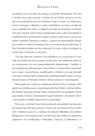 BHAGAVATA VAHINI

escondeu nas enchentes de pralaya (a grande Dissolução). Por isso
o Senhor teve que assumir a Forma de um Peixe, procurar os Ve-
das nas profundezas do mar, destruir o ogro e trazer os Vedas para
serem entregues a Brahma e assim restabelecer na terra o modo de
viver estabelecido neles e o objetivo da vida ali mostrado. O Senhor
teve que assumir várias formas apropriadas para cada necessidade e
manifestou-Se em inúmeras ocasiões críticas e derramou a sua Graça
sobre o Mundo. Destruiu o medo e a agonia da humanidade. Resga-
tou o bom e o divino. Inúmeras são as narrativas desses adventos. A
Sua Vontade resultou no Seu advento. Por isso é tolice investigar as
razões que O levaram a encarnar.
  “Os que buscam conhecer ou estabelecer as causas para a Von-
tade do Senhor de uma maneira ou de outra são realmente tolos ao
se aventurarem em um empreendimento impertinente. Também o
são aqueles que afirmam que o Seu Poder e os Seus Planos possuem
tais e quais características, qualificações e limites e os que reivindi-
cam que o Senhor agirá somente de um determinado modo e os que
declaram que o Princípio Divino é desta natureza e não daquela!
  “Não pode haver limite ou obstáculo diante de Sua Vontade. Não
pode haver limites para a manifestação do Seu Poder e da Sua Glória.
Ele frutifica tudo que deseja. Pode manifestar-Se em qualquer Forma
que deseje. É único, incomparável, igual somente a Si próprio. Ele é
a Sua própria medida, testemunha e autoridade.
  “Uma vez, o Senhor ficou tão tocado pela sinceridade da devoção
de Narada por Ele que assumiu a Forma de um hamsa (Cisne Celes-
tial) e elaborou para Si a natureza do devoto (Bhaktha), do Senhor
(Bhagavan) e da relação entre os dois para que todos os aspirantes
pudessem ser conduzidos e liberados. Colocou a Sabedoria e o


                                                                    203
 
