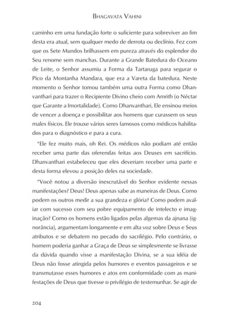 BHAGAVATA VAHINI

caminho em uma fundação forte o suficiente para sobreviver ao fim
desta era atual, sem qualquer medo de derrota ou declínio. Fez com
que os Sete Mundos brilhassem em pureza através do esplendor do
Seu renome sem manchas. Durante a Grande Batedura do Oceano
de Leite, o Senhor assumiu a Forma da Tartaruga para segurar o
Pico da Montanha Mandara, que era a Vareta da batedura. Neste
momento o Senhor tomou também uma outra Forma como Dhan-
vanthari para trazer o Recipiente Divino cheio com Amrith (o Néctar
que Garante a Imortalidade). Como Dhanvanthari, Ele ensinou meios
de vencer a doença e possibilitar aos homens que curassem os seus
males físicos. Ele trouxe vários seres famosos como médicos habilita-
dos para o diagnóstico e para a cura.
  “Ele fez muito mais, oh Rei. Os médicos não podiam até então
receber uma parte das oferendas feitas aos Deuses em sacrifício.
Dhanvanthari estabeleceu que eles deveriam receber uma parte e
desta forma elevou a posição deles na sociedade.
  “Você notou a diversão inescrutável do Senhor evidente nessas
manifestações? Deus! Deus apenas sabe as maneiras de Deus. Como
podem os outros medir a sua grandeza e glória? Como podem aval-
iar com sucesso com seu pobre equipamento de intelecto e imag-
inação? Como os homens estão ligados pelas algemas da ajnana (ig-
norância), argumentam longamente e em alta voz sobre Deus e Seus
atributos e se debatem no pecado do sacrilégio. Pelo contrário, o
homem poderia ganhar a Graça de Deus se simplesmente se livrasse
da dúvida quando visse a manifestação Divina, se a sua idéia de
Deus não fosse atingida pelos humores e eventos passageiros e se
transmutasse esses humores e atos em conformidade com as mani-
festações de Deus que tivesse o privilégio de testemunhar. Se agir de


204
 