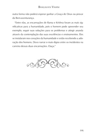 BHAGAVATA VAHINI

outra forma não poderá esperar ganhar a Graça de Deus ou provar
da Bem-aventurança.
 “Entre elas, as encarnações de Rama e Krishna foram as mais sig-
nificativas para a humanidade, pois o homem pode apreender seu
exemplo, seguir suas soluções para os problemas e atingir ananda
através da contemplação das suas excelências e ensinamentos. Eles
se instalaram nos corações da humanidade e estão recebendo a ado-
ração dos homens. Devo narrar o mais digno entre os incidentes na
carreira dessas duas encarnações. Ouça.”




                                                              205
 