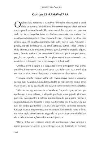 BHAGAVATA VAHINI

                 CAPÍTULO 33 -RAMAVATARA


O     sábio Suka retomou a narrativa: “Primeiro, descreverei a quali-
      dade de sowmya de Sri Rama. Por sowmya quero dizer a sua na-
tureza gentil, suave e branda. Ele usava uma folha verde e um pano am-
arelo em torno do pulso; tinha um diadema dourado, mas andava com
os olhos voltados para o chão, como se tivesse vergonha de olhar para
cima; essa cena derretia os corações de todos que o viam. Ninguém o
pegava no ato de lançar o seu olhar sobre os outros. Tinha sempre a
visão interna, e não a externa. Sempre que alguém lhe oferecia alguma
coisa, Ele não aceitava por completo. Costumava partir um pedaço ou
porção para agradar a pessoa. Ou simplesmente tocava a oferenda com
os dedos e a devolvia para a pessoa que a tinha trazido.
  “Andava com o sogro e a sogra não como um genro, mas como
um filho. Raramente abria a sua boca para falar com suas cunhadas
ou suas criadas. Nunca levantava o rosto ou os olhos sobre elas.
  “Todas as mulheres mais velhas ele reverenciava como reverencia-
va sua mãe Kausalya. Considerava todas as mais jovens como irmãs
mais jovens; as da sua idade ele tratava como se fossem madrastas.
  “Aferrava-se rigorosamente à Verdade. Supunha que, se seu pai
quebrasse a sua palavra, a dinastia ganharia uma grande desonra;
por isso, para manter a palavra empenhada do pai e para manter a
sua reputação, ele foi para o exílio nas florestas por 14 anos. Seu pai
não lhe pediu que fizesse isso, mas ele aprendeu com sua madrasta
Kaikeyi. Nunca argumentava ou respondia. Desistiu do reino e ficou
na selva. Agiu corretamente segundo as palavras pronunciadas por
ele e adaptou sua ação estritamente à palavra.
  “Rama tinha um coração cheio de compaixão. Dava refúgio a
quem procurasse abrigo e se entregasse a ele. Quando os vanaras

206
 