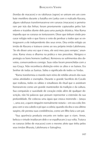 BHAGAVATA VAHINI

(hordas de macacos) e os rakshasas (ogros) se uniram em um com-
bate mortífero durante a batalha em Lanka com o malvado Ravana,
alguns rakshasas transformaram-se em vanaras (macacos) e penetra-
ram por trás das linhas; foram prontamente capturados pelos bat-
edores e trazidos diante dele para uma punição drástica. Mas Rama
impediu que os vanaras os torturassem. Disse que tinham vindo pro-
curar refúgio nele e que fizera o voto de perdoar a todos que se en-
tregassem a ele independente dos seus erros. Deu então refúgio ao
irmão de Ravana e tratou-o como ao seu próprio irmão Lakshmana.
‘Se ele disser uma vez que é meu, ele será meu para sempre,’ anun-
ciou. Rama viveu o dharma na prática e nos preceitos. Abrigava e
protegia os bons homens (sadhus). Removeu os sofrimentos dos de-
votos, conservando-os consigo. Suas vidas foram preenchidas com a
sua Graça. Não reconhecia distinção entre os altos e os baixos. Era
Senhor de todas as Sastras. Sabia o significado de todos os Vedas.
  “Rama transformou o mundo num reino de retidão através das suas
várias atividades e exemplos. Durante o grande Sacrifício do Cavalo
que realizou, todos os sábios e estudiosos do ritual que o assistiram
honraram-no como um grande mantenedor da tradição e da cultura.
Sua compaixão e suavidade de coração estão além de qualquer de-
scrição, não há palavras que possam representar a extensão da sua
profundidade. Ele colocou uma águia que estava morrendo – Jatayu
–, uma ave, a quem ninguém normalmente notaria – em seu colo; lim-
pou com o seu cabelo o pó que a cobria; quando ela deu o seu último
suspiro, ele prestou suas condolências, como um filho faria a um pai.
  “Sua aparência produzia encanto em todos que o viam. Amor,
beleza e virtude irradiavam dele e se espalhavam à sua volta. Tratava
os vanaras (tribo de macacos) com o mesmo afeto que tinha pelos
seus irmãos Bharata, Lakshmana e Satrughna.

                                                                  207
 