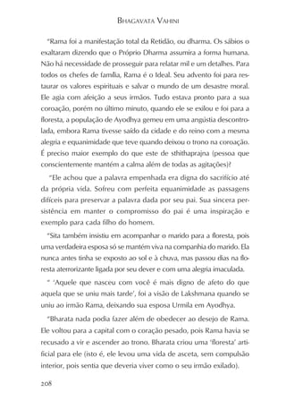 BHAGAVATA VAHINI

  “Rama foi a manifestação total da Retidão, ou dharma. Os sábios o
exaltaram dizendo que o Próprio Dharma assumira a forma humana.
Não há necessidade de prosseguir para relatar mil e um detalhes. Para
todos os chefes de família, Rama é o Ideal. Seu advento foi para res-
taurar os valores espirituais e salvar o mundo de um desastre moral.
Ele agia com afeição a seus irmãos. Tudo estava pronto para a sua
coroação, porém no último minuto, quando ele se exilou e foi para a
floresta, a população de Ayodhya gemeu em uma angústia descontro-
lada, embora Rama tivesse saído da cidade e do reino com a mesma
alegria e equanimidade que teve quando deixou o trono na coroação.
É preciso maior exemplo do que este de sthithaprajna (pessoa que
conscientemente mantém a calma além de todas as agitações)?
  “Ele achou que a palavra empenhada era digna do sacrifício até
da própria vida. Sofreu com perfeita equanimidade as passagens
difíceis para preservar a palavra dada por seu pai. Sua sincera per-
sistência em manter o compromisso do pai é uma inspiração e
exemplo para cada filho do homem.
  “Sita também insistiu em acompanhar o marido para a floresta, pois
uma verdadeira esposa só se mantém viva na companhia do marido. Ela
nunca antes tinha se exposto ao sol e à chuva, mas passou dias na flo-
resta aterrorizante ligada por seu dever e com uma alegria imaculada.
  “ ‘Aquele que nasceu com você é mais digno de afeto do que
aquela que se uniu mais tarde’, foi a visão de Lakshmana quando se
uniu ao irmão Rama, deixando sua esposa Urmila em Ayodhya.
  “Bharata nada podia fazer além de obedecer ao desejo de Rama.
Ele voltou para a capital com o coração pesado, pois Rama havia se
recusado a vir e ascender ao trono. Bharata criou uma ‘floresta’ arti-
ficial para ele (isto é, ele levou uma vida de asceta, sem compulsão
interior, pois sentia que deveria viver como o seu irmão exilado).

208
 