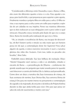BHAGAVATA VAHINI

  “Considerando a diferença entre Dasaratha, o pai, e Rama, o filho,
eles eram tão diferentes quanto a terra e o céu. Para agradar a es-
posa, para fazê-la feliz, o pai preparou-se para suportar a pior agonia.
Finalmente mandou o próprio filho em exílio para a selva. O filho en-
viou a sua esposa para a selva como um exílio para respeitar a opin-
ião de um cidadão no seu império. Pense nas maneiras diferentes
que os dois realizavam as suas obrigações com o povo sobre o qual
reinavam. Dasaratha estava tomado pela ilusão de que era o corpo
físico. Rama foi movido pela realização de que era o Atma.
  “Ah, as virtudes e excelências de Rama, sou incapaz de descrevê-
las, oh Rei! Existem tarefa e missão na vida maior que um homem
possa ter do que a contemplação deste Ser Supremo? Para salvar
alguém da queda, o único exercício necessário é ouvir a narrativa
gloriosa das vidas dos Avatares. Com isso, todos os pecados são
lavados,” disse Suka.
  Parikshith estava deliciado. Sua face brilhava de excitação. Disse:
“Mestre! Enquanto você narrava a vida e as atividades, virtudes e
encanto de Rama – a personificação do Dharma – conferiu-me tão
grande ananda que me pergunto que maior ananda posso ter quando
você descrever a carreira de Krishna! Ele é a beleza azul personificada.
Como deve ser doce a narrativa das Suas travessuras de criança, de
Suas aventuras de menino, Suas Divinas lilas, Sua conversa Divina de
criança! Oro para me manter imerso no pensamento e contemplação
do sagrado e da majestade, do encanto e da beleza do Próprio Krishna
durante os dias que ainda tenho para viver. Oro para que possa ser
salvo do ciclo de nascimentos e mortes com isso.”




                                                                    209
 