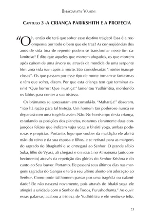 BHAGAVATA VAHINI

 CAPÍTULO 3 -A CRIANÇA PARIKSHITH E A PROFECIA



“O     h, então ele terá que sofrer esse destino trágico? Essa é a rec-
       ompensa por todo o bem que ele traz? As conseqüências dos
anos de vida boa de repente podem se transformar nesse fim ca-
lamitoso? É dito que aqueles que morrem afogados, os que morrem
após caírem de uma árvore ou através da mordida de uma serpente
têm uma vida ruim após a morte. São consideradas “mortes inauspi-
ciosas”. Os que passam por esse tipo de morte tornam-se fantasmas
e têm que sofrer, dizem. Por que esta criança tem que terminar as-
sim? “Que horror! Que injustiça!” lamentou Yudhishtira, mordendo
os lábios para conter a sua tristeza.
  Os brâmanes se apressaram em consolá-lo. “Maharaja!” disseram,
“não há razão para tal tristeza. Um homem tão poderoso nunca se
deparará com uma tragédia assim. Não. No horóscopo desta criança,
estudando as posições dos planetas, notamos claramente duas con-
junções felizes que indicam vajra yoga e bhakti yoga, ambas pode-
rosas e propícias. Portanto, logo que souber da maldição ele abrirá
mão do reino e da sua esposa e filhos, e se retirará para as margens
do sagrado rio Bhagirathi e se entregará ao Senhor. O grande sábio
Suka, filho de Vyasa, ali chegará e o iniciará no Atmajnana (autocon-
hecimento) através da repetição das glórias do Senhor Krishna e do
canto ao Seu louvor. Portanto, Ele passará seus últimos dias nas mar-
gens sagradas do Ganges e terá o seu último alento em adoração ao
Senhor. Como pode tal homem passar por uma tragédia ou calami-
dade? Ele não nascerá novamente, pois através de bhakti yoga ele
atingirá a unidade com o Senhor de Todos, Purushothama.” Ao ouvir
essas palavras, acabou a tristeza de Yudhishtira e ele sentiu-se feliz.


                                                                     21
 