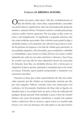BHAGAVATA VAHINI

              CAPÍTULO 34 -KRISHNA AVATARA



O      uvindo essa prece, Suka disse: “Oh, Rei, verdadeiramente as
       lilas de Krishna são, como disse, surpreendentes, maravilho-
sas, porém doces e significativas. Não são manchadas pelo desejo de
mostrar a natureza Divina. O homem comum é atraído pela pompa
externa e pelos motivos aparentes. Por isso julga as lilas como co-
muns e até insignificantes. O significado e propósito interiores não
são muito evidentes para todos. Mas o Senhor nunca pode Se ligar a
atividades torpes e sem propósito. Seu advento é para elevar o mun-
do do pântano da fraqueza e da falta de retidão para preencher as
necessidades daqueles a Ele devotados, para restabelecer a Retidão
e a Moralidade e para reviver os Vedas; Ele leva em conta o mérito
adquirido por cada um nas vidas anteriores e derrama a Sua Graça
de acordo com isso; Ele Se torna disponível através da concessão
de bênçãos; Suas lilas, ou atividades divinas, têm a forma para se
adaptarem à época, pessoa, aspiração e compaixão que as faz verter
as Graças. Portanto, quem poderá compreender e interpretar cor-
retamente estas lilas?
  “Costuma se dizer que as lilas surpreendentes de Hari são conhe-
cidas somente por Ele. Podem ser interpretadas somente por Ele,
por mais ninguém. Pode-se, contudo, fazer uma observação com
confiança. As Encarnações Manifestas de Deus não se ligarão em
absoluto para o seu próprio bem ou para o bem da realização de
qualquer desejo pessoal! Toda atividade é para o bem do mundo!
Embora sem essas Encarnações Manifestas o mundo não poderia
existir e sobreviver, Elas se movem e agem como se o mundo nada
tivesse a ver com sua presença. Em cada palavra e ato que pronun-


210
 